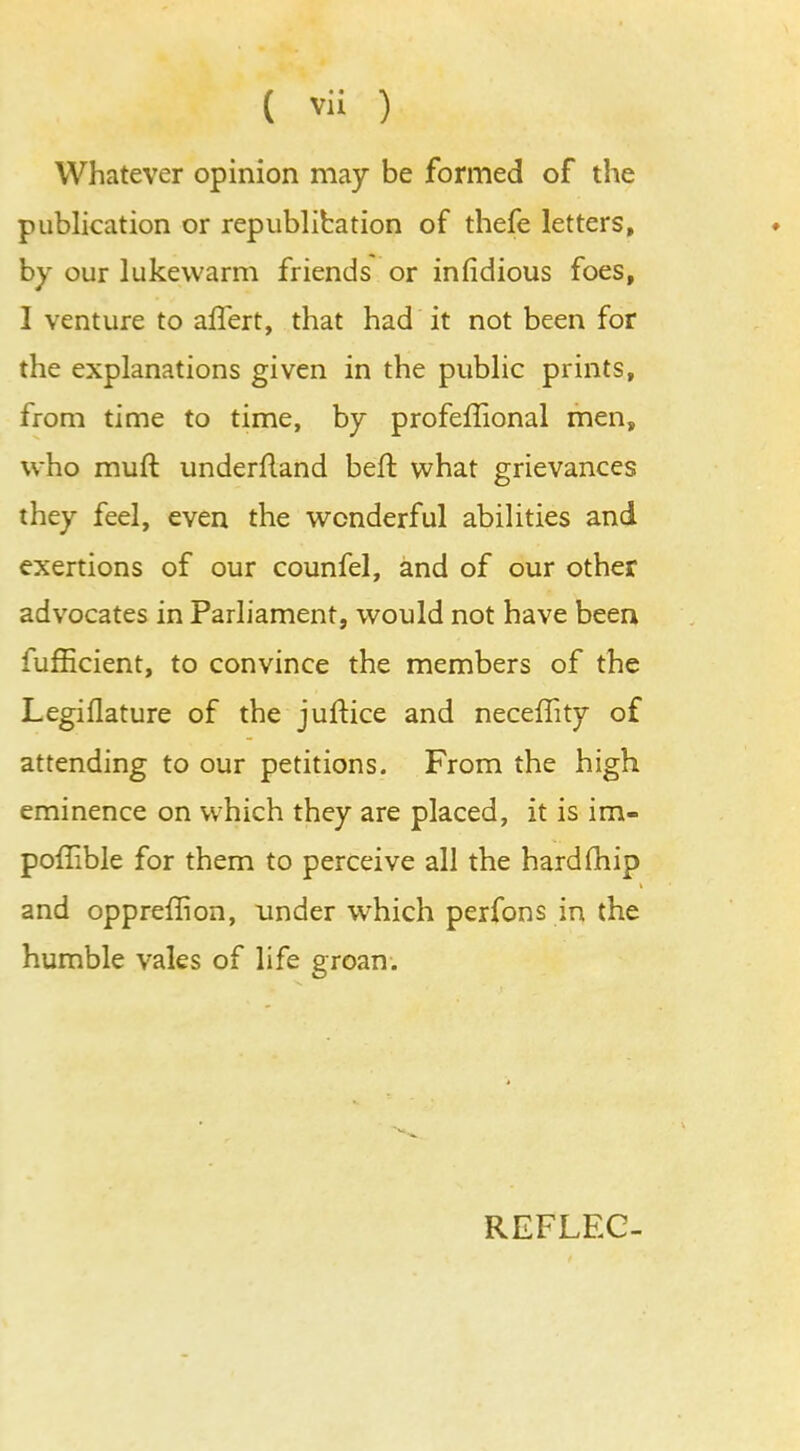 Whatever opinion may be formed of the publication or republibation of thefe letters, by our lukewarm friends or infidious foes, I venture to affert, that had it not been for the explanations given in the public prints, from time to time, by profeffional men, who muft underfland heft what grievances they feel, even the wonderful abilities and exertions of our counfel, and of our other advocates in Parliament, would not have been fufficient, to convince the members of the Legiflature of the juftice and neceffity of attending to our petitions. From the high eminence on which they are placed, it is im- poffible for them to perceive all the hard (hip and oppreffion, under which perfons in the humble vales of life groan. REFLEC-
