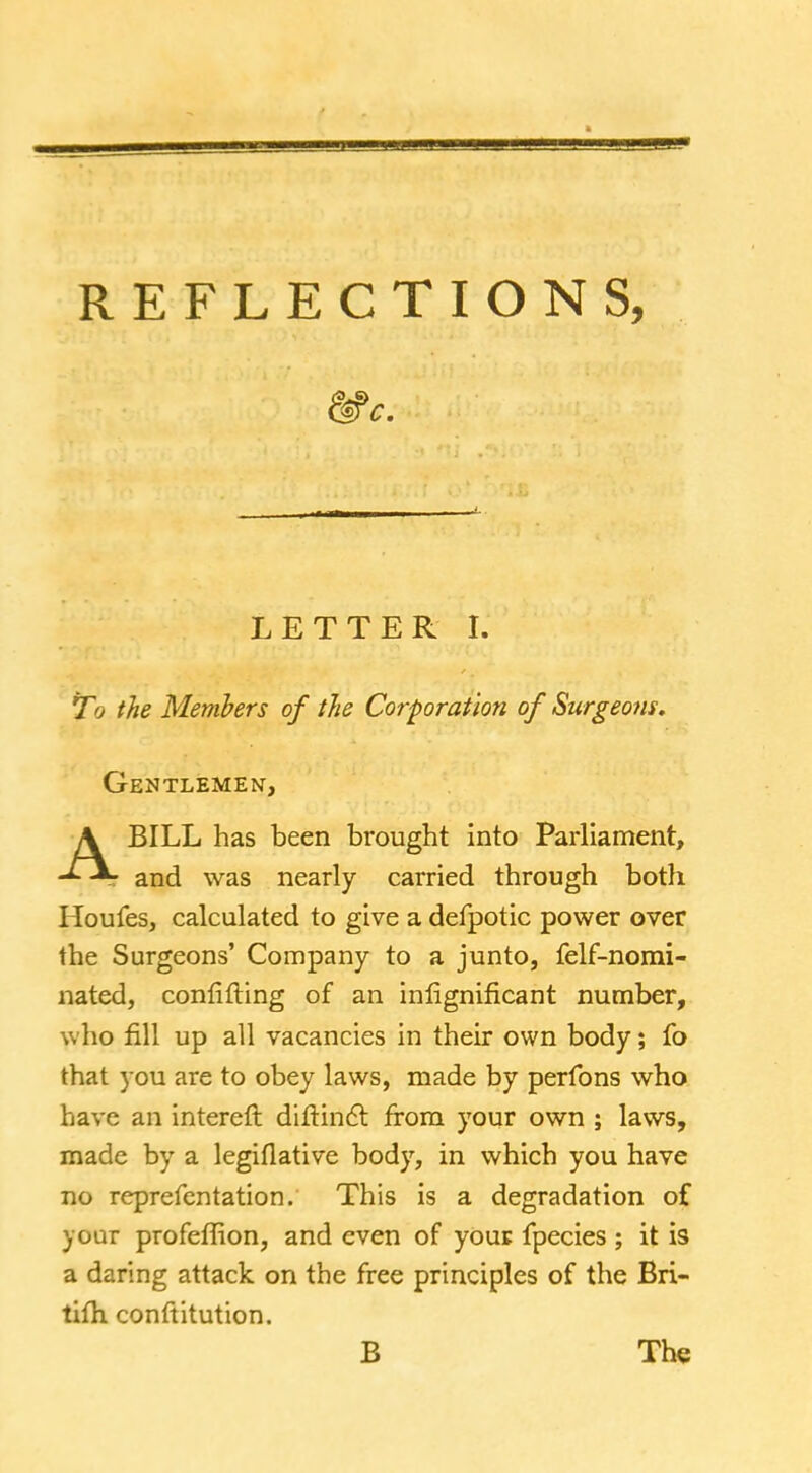 LETTER I. To the Members of the Corporation of Surgeons. Gentlemen, BILL has been brought into Parliament, and was nearly carried through both Houfes, calculated to give a defpotic power over the Surgeons' Company to a junto, felf-nomi- nated, confifting of an inlignificant number, who fill up all vacancies in their own body; fo that you are to obey laws, made by perfons who have an intereft dirtinct from your own ; laws, made by a legiflative body, in which you have no reprefentation. This is a degradation of your profeffion, and even of your fpecies ; it is a daring attack on the free principles of the Bri- tifh conftitution. B The