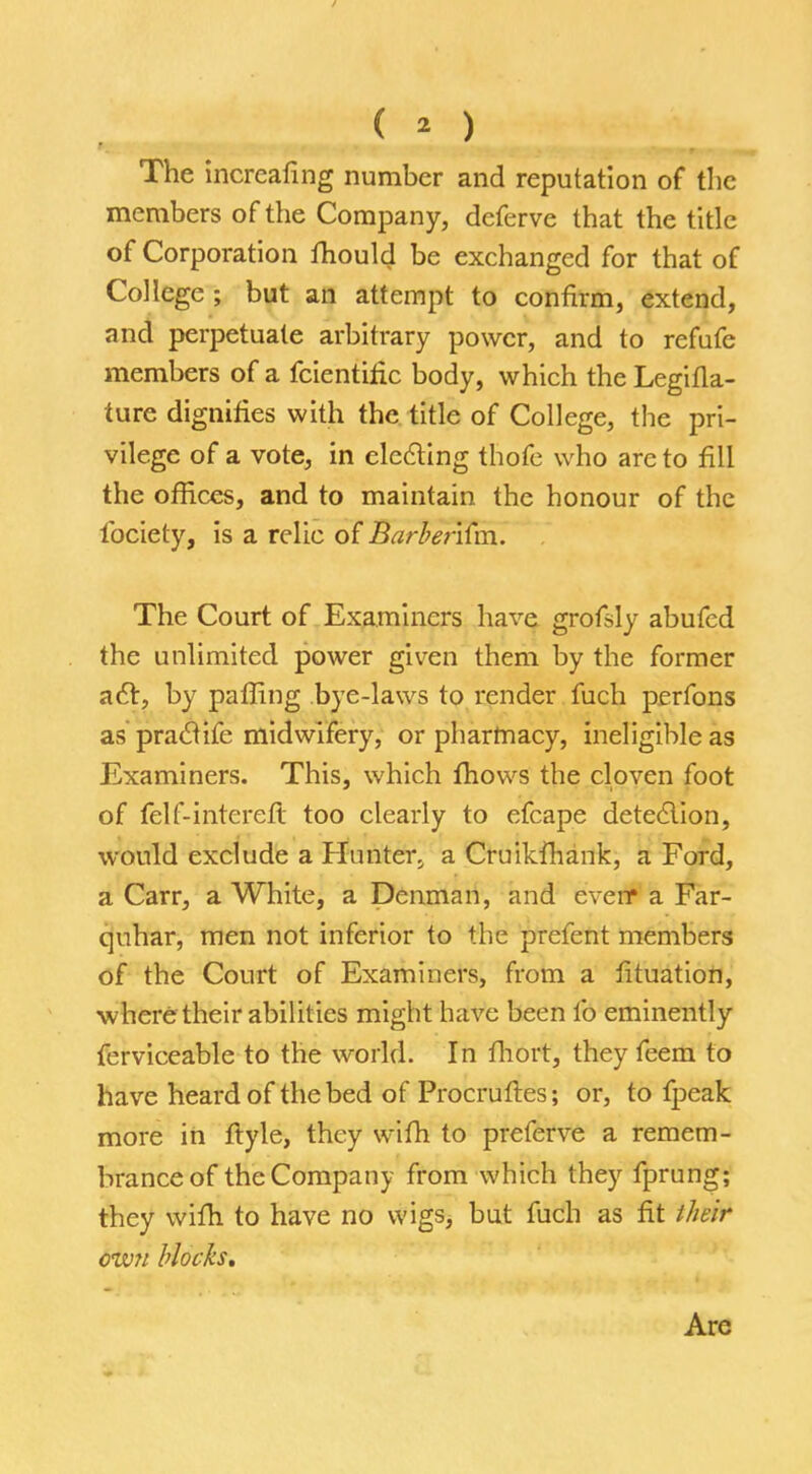 ( o The increaling number and reputation of the members of the Company, deferve that the title of Corporation Ihould be exchanged for that of College ; but an attempt to confirm, extend, and perpetuate arbitrary power, and to refufe members of a fcientific body, which the Legilla- ture dignifies with the title of College, the pri- vilege of a vote, in electing thofe who are to fill the offices, and to maintain the honour of the lbciety, is a relic of BarberKm. The Court of Examiners have grofsly abufed the unlimited power given them by the former a6r, by palling bye-laws to render fuch perfons as praclife midwifery, or pharmacy, ineligible as Examiners. This, which fhows the cloven foot of felf-intereft too clearly to efcape detection, would exclude a Hunter, a Cruikfhank, a Ford, a Carr, a White, a Penman, and eveir a Far- quhar, men not inferior to the prefent members of the Court of Examiners, from a fituation, where their abilities might have been lb eminently ferviceable to the world. In fhort, they feem to have heard of the bed of Procruftes; or, to fpeak more in ftyle, they wilh to preferve a remem- brance of the Company from which they fprung; they wilh to have no wigs, but fuch as fit their own blocks. Are