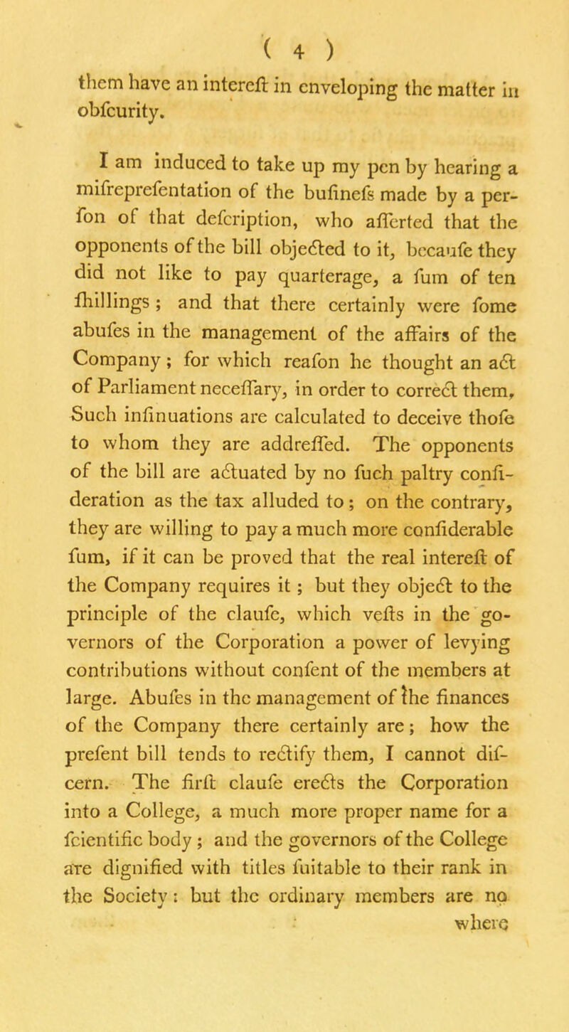 them have an intereft in enveloping the matter in obfcurity. I am induced to take up my pen by hearing a mifreprefentation of the bufinefs made by a per- fon of that defcription, who aflerted that the opponents of the bill objected to it, becaufe they did not like to pay quarterage, a fum of ten fhillings ; and that there certainly were fome abufes in the management of the affairs of the Company; for which reafon he thought an act of Parliament neceffary, in order to correct them, Such infinuations are calculated to deceive thofe to whom they are addrefled. The opponents of the bill are actuated by no fuch paltry confe- deration as the tax alluded to; on the contrary, they are willing to pay a much more conliderable fum, if it can be proved that the real intereft of the Company requires it; but they object to the principle of the claufe, which vefts in the go- vernors of the Corporation a power of levying contributions without confent of the members at large. Abufes in the management of the finances of the Company there certainly are; how the prefent bill tends to rectify them, I cannot dif- cern. The firft claufe erects the Corporation into a College, a much more proper name for a fcientiflc body ; and the governors of the College are dignified with titles fuitable to their rank in the Society: but the ordinary members are no. where