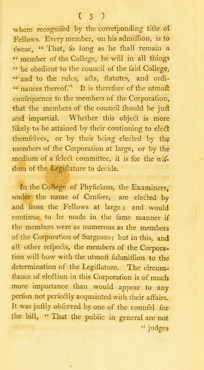 where recognifcd by the correfponding title of Fellow's. Every member, on his admiflion, is to (wear,  That, fo long as he fhall remain a <( member of the College, he will in all things <c be obedient to the council of the faid College, and to the rules, afts, flatutes, and ordi- *' nances thereof. It is therefore of the utmoft confequence to the members of the Corporation, that the members of the council fhould be juft and impartial. Whether this object is more likely to be attained by their continuing to elect themfelves, or by their being elected by the members of the Corporation at large, or by the medium of a felect committee, it is for the wif- dom of the Legiflature to decide. In the Coliege of Phyficians, the Examiners,' under the name of Cenfors, are elected by and from the Fellows at large ; and would continue to be made in the fame manner if the members were as numerous as the members of the Corporation of Surgeons; but in this, and all other refpects, the members of the Corpora- tion will bow with the utmoft fubmiflion to the determination of the Legiflature. The circum- ftance of election in this Corporation is of much more importance than would appear to any perfon not perfectly acquainted with their affairs. It was juftly obferred by one of the counfel for the bill,  That the public in general are not  judges