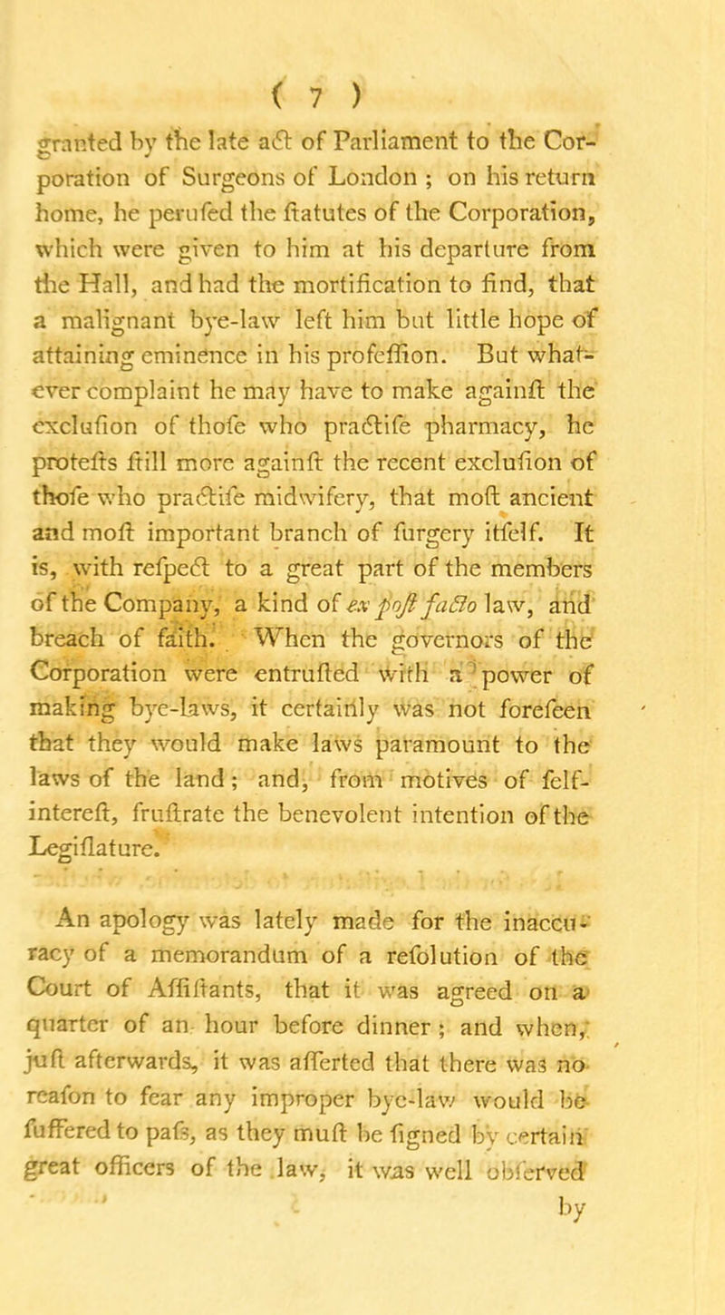 granted by the late act of Parliament to the Cor- poration of Surgeons of London ; on his return home, he perufed the ftatutes of the Corporation, which were given to him at his departure from the Hall, and had the mortification to find, that a malignant bye-law left him but little hope of attaining eminence in his profeffion. But what- ever complaint he may have to make againft the exclufion of thofe who practife pharmacy, he protelts frill more againft the recent exclufion of thofe who practife midwifery, that molt ancient and mofl important branch of furgery itfelf. It is, with refpect to a great part of the members of the Company, a kind of ex £oJl fa£lo law, and breach of faith. When the governors of the Corporation were entrufted wirh n power of making bye-laws, it certainly was not forefeen that they would make laws paramount to the laws of the land; and, from motives of felf- intereft, frufirate the benevolent intention of the Legiflaturc. An apology was lately made for the inaccu- racy of a memorandum of a refolution of the Court of Affiftants, that it was agreed on a quarter of an hour before dinner ; and when, juft afterwards, it was afTertcd that there was no rcafon to fear any improper byc-law would be fufferedto pafs, as they muft be figned bv certain great officers of the law, it was well obicfveS by