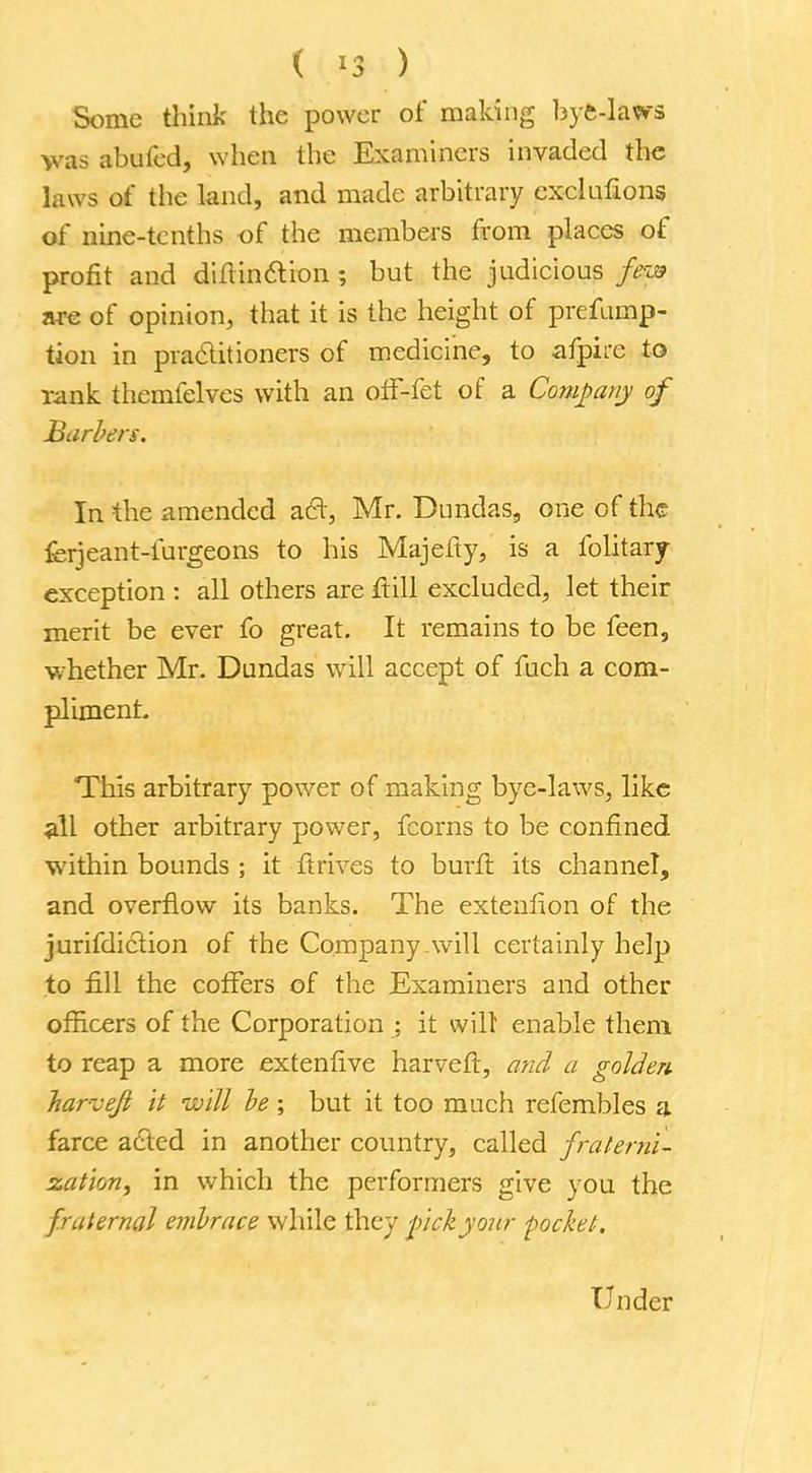 ( *3 ) Some think the power of making bye-laws >vas abufed, when the Examiners invaded the laws of the land, and made arbitrary cxeluftons of nine-tenths of the members from places of profit and diftinction ; but the judicious feya are of opinion, that it is the height of preemp- tion in practitioners of medicine, to afpire to rank themfelves with an off-fet of a Company of Barbers. In the amended a£r, Mr. Dundas, one of the ferjeant-furgeons to his Majefty, is a folitary exception : all others are rtill excluded, let their merit be ever fo great. It remains to be feen, whether Mr. Dundas will accept of fuch a com- pliment This arbitrary power of making bye-laws, like all other arbitrary power, fcorns to be confined within bounds ; it ftrives to burfi: its channel, and overflow its banks. The extenfion of the jurifdiction of the Company will certainly help to fill the coffers of the Examiners and other officers of the Corporation ; it wilt enable them to reap a more extenfive harveft, and a golden harvejt it will be ; but it too much refembles a farce acted in another country, called fraterni- zation, in which the performers give you the fraternal embrace while they pickyour pocket. Under
