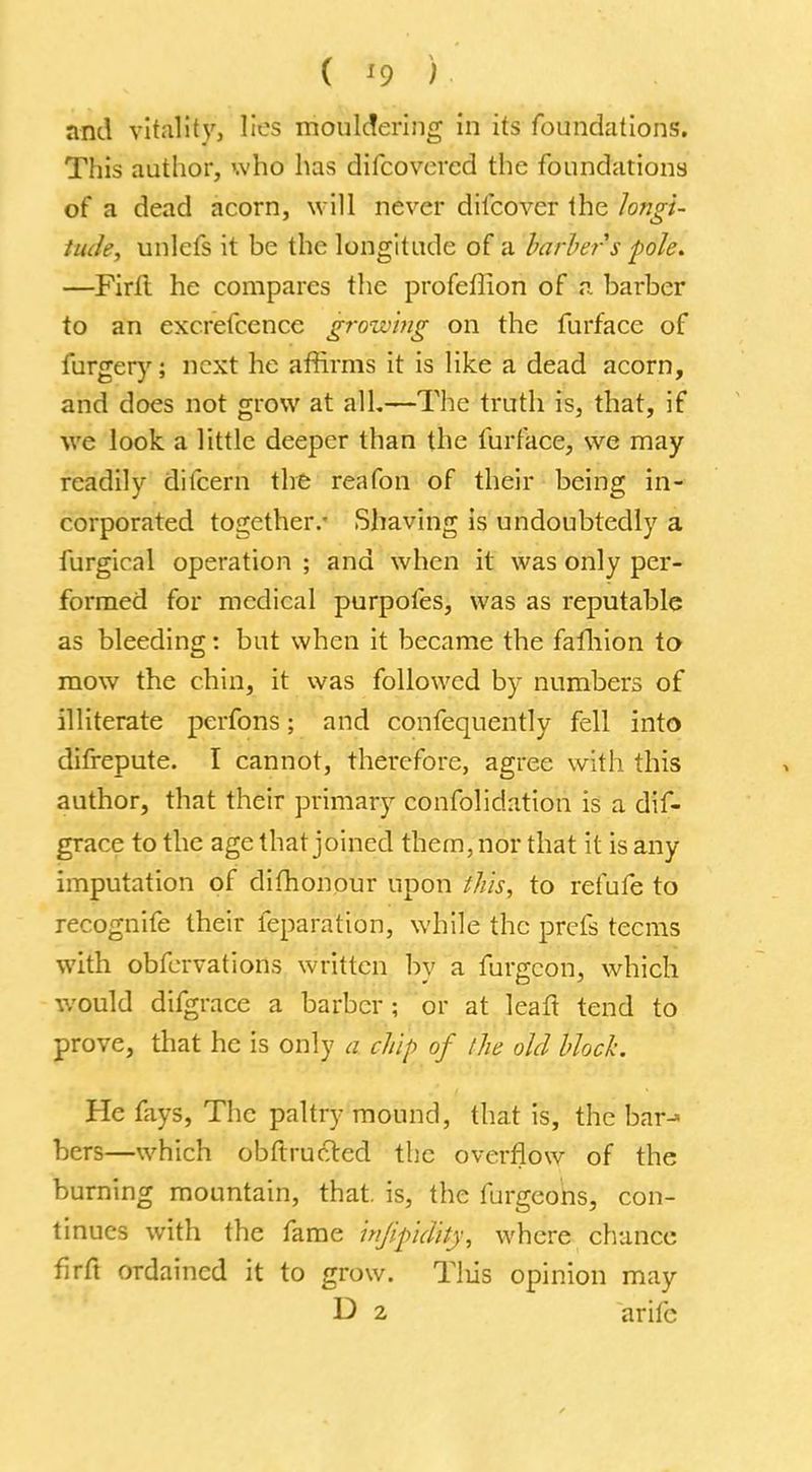 ( '9 ) and vitality, lies mouldering in its foundations. This author, who has difcovcrcd the foundations of a dead acorn, will never difcover the longi- tude, unlefs it be the longitude of a barber s pole. —Firfl he compares the profeffion of a barber to an excrefcence growing on the furface of furgery; next he affirms it is like a dead acorn, and does not grow at all.—The truth is, that, if we look a little deeper than the furface, we may readily difcern the reafon of their being in- corporated together/ Shaving is undoubtedly a furgical operation ; and when it was only per- formed for medical purpofes, was as reputable as bleeding: but when it became the fafhion to mow the chin, it was followed by numbers of illiterate perfons; and confequently fell into difrepute. I cannot, therefore, agree with this author, that their primary confolidation is a dif- grace to the age that joined them, nor that it is any imputation of difhonour upon this, to refufe to recognife their feparation, while the prefs teems with obfervations written bv a fur<rcon, which would difgrace a barber ; or at leaft tend to prove, that he is only a chip of the old block. He fays, The paltry mound, that is, the bar-« bers—which obftructed the overflow of the burning mountain, that, is, the furgeons, con- tinues with the fame injipdity, where chance firfl ordained it to grow. Tlus opinion may D 2 arifc