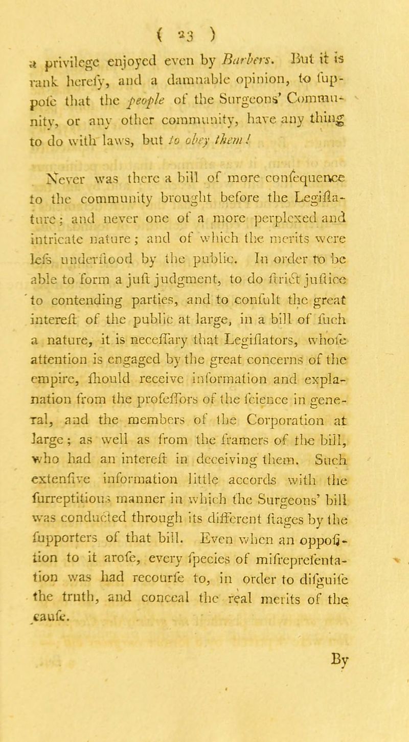 ( $3 ) si privilege enjoyed even by Barbers. But it is rank herefy, and a damnable opinion, to fup- pote that the people of the Surgeons' Commu- nitv, or any other community, have any thing to do with laws, but Jo obey than! Never was there a bill of more consequence to the community brought before the Legifla- turc; and never one of a more perplexed and intricate nature; and of which the merits were lets underitood by the public. In order to be able to form a juii judgment, to do iiriet jutiicc to contending parties, and to confult the great intereft of the public at large, in a bill of fuch a nature, it is neeeffary that Legiflators, whole attention is engaged by the great concerns of the empire, mould receive information and expla- nation from the profefTors of the fcience in gene- ral, and the members of the Corporation at large; as well as from the framers of the bill, who had an intereft in deceiving them. Such extent! ve information little accords with the furreptitious manner in which the Surgeons' bill was conducted through its different fiages by the fupporters of that bill. Even when an oppofi- tion to it arofe, every tpecies of mifreprel'enta- tion was had recourfe to, in order to clii>uile the truth, and conceal the real merits of the caufc.