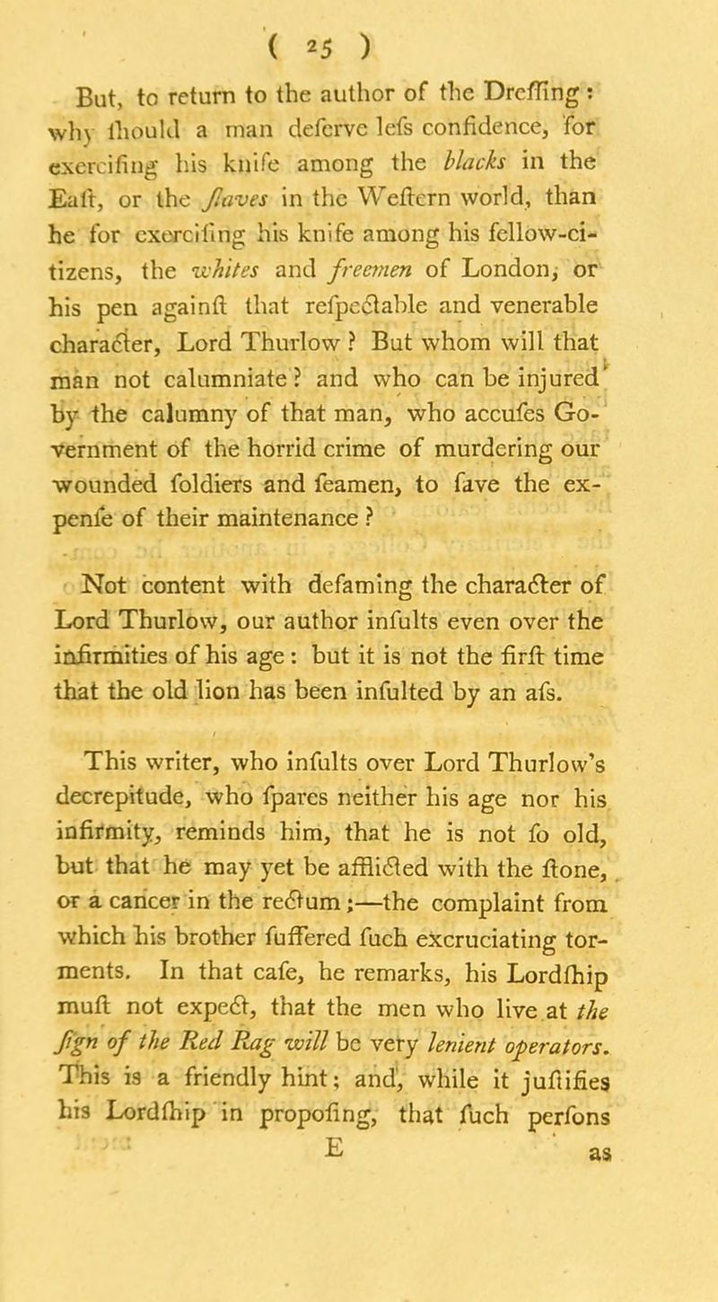But, to return to the author of the Drcfflng: why ihould a man deferve lefs confidence, for exereifing his knife among the blacks in the Eait, or the Jlaves in the Weftern world, than he for cxerciting his knife among his fellow-ci- tizens, the whites and freemen of London, or his pen againft that refpeetable and venerable character, Lord Thurlow ? But whom will that man not calumniate? and who can be injured* bv the calumny of that man, who accufes Go- vernment of the horrid crime of murdering our wounded foldiers and feamen, to fave the ex- penfe of their maintenance ? Not content with defaming the character of Lord Thurlow, our author infults even over the infirmities of his age : but it is not the firil time that the old lion has been infulted by an afs. This writer, who infults over Lord Thurlow's decrepitude, who fpares neither his age nor his infirmity, reminds him, that he is not fo old, but that he may yet be afflicted with the ftone, or a cancer in the rectum;—the complaint from which his brother fufFered fuch excruciating tor- ments. In that cafe, he remarks, his Lordthip muft not expect, that the men who live at the fign of the Red Rag will be very lenient operators. This is a friendly hint; and, while it juftifies his Lordfhip in propofing, that fuch perfons E as