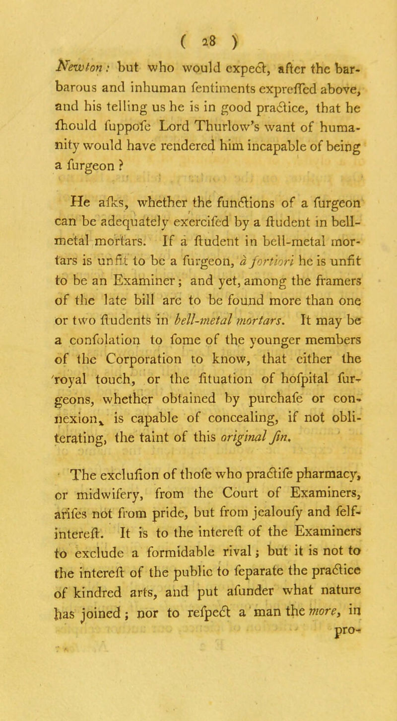 ( *8 ) Newton: but who would expect, after the bar- barous and inhuman fentiments exprefTed above, and his telling us he is in good practice, that he Ihould fuppofe Lord Thurlow's want of huma- nity would have rendered him incapable of being a furgeon ? He afks, whether the functions of a furgeon can be adequately exercifed by a ftudent in bell- metal mortars. If a ftudent in bell-metal mor- tars is unfit to be a furgeon, a fortiori he is unfit to be an Examiner; and yet, among the framers of the late bill are to be found more than one or two fludents in bell-metal mortars. It may be a confutation to fome of the younger members of the Corporation to know, that cither the 'royal touch, or the fituation of hofpital fur- geons, whether obtained by purchafe or con-, nexion* is capable of concealing, if not obli- terating, the taint of this original fin. The exclulion of thofe who praclife pharmacy, or midwifery, from the Court of Examiners, arifes not from pride, but from jealoufy and felf- intereft. It is to the intereft of the Examiners to exclude a formidable rival; but it is not to the intereft of the public to feparate the practice of kindred arts, and put afunder what nature has joined; nor to refpect a man the more, in pro-