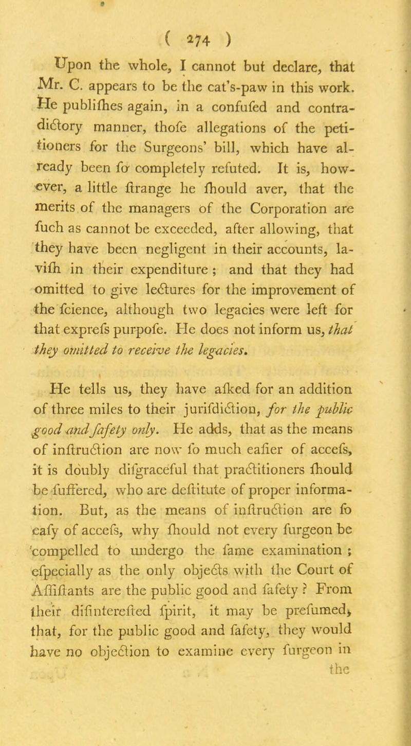 ( *74 ) Upon the whole, I cannot but declare, that Mr. C. appears to be the cat's-paw in this work. He publilhes again, in a confufed and contra- dictory manner, thofe allegations of the peti- tioners for the Surgeons' bill, which have al- ready been fa completely refuted. It is, how- ever, a little ftrange he mould aver, that the merits of the managers of the Corporation are fuch as cannot be exceeded, after allowing, that they have been negligent in their accounts, la- vim in their expenditure ; and that they had omitted to give lectures for the improvement of the fcience, although two legacies were left for that exprefs purpofe. He does not inform us, that they omitted to receive tJie legacies. He tells us, they have afked for an addition of three miles to their jurifdiction, for the public good -andfafety only. He adds, that as the means of inftruction are now lb much ealier of accefs, it is doubly dilgraceful that practitioners thould be fu fibred, who are deftitute of proper informa- tion. But, as the means of inftruction are fo eafy of accefs, why fhould not every furgeon be 'compelled to undergo the fame examination ; cfpecially as the only objects with (he Court of Affiftants are the public good and fafety ? From their difinterefted fpirit, it may be prefumed> that, for the public good and fafety, they would have no objection to examine every furgeon in the