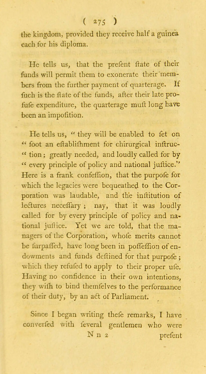 ( *75 ) the kingdom, provided they receive half a gnineia each for his diploma. He tells us, that the prefent frate of their funds will permit them to exonerate their mem- bers from the further payment of quarterage. If fuch is the Hate of the funds, after their late pro- fufe expenditure, the quarterage muft long have been an impolition. He tells us,  they will be enabled to fet on  foot an eftablifnment for chirurgical inftruc-  tion; greatly needed, and loudly called for by  every principle of policy and national juftice. Here is a frank confeffion, that the purpofe for which the legacies were bequeathed to the Cor- poration was laudable, and the inftitution of lectures neceffary ; nay, that it was loudly called for by every principle of policy and na- tional juftice. Yet we are told, that the ma- nagers of the Corporation, whofe merits cannot be iurpafTed, have long been in pofTeffion of en- dowments and funds deftined for that purpofe ; which they refufed to apply to their proper ufe. Having no confidence in their own intentions, they wifh to bind themfelves to the performance of their duty, by an act of Parliament. Since I began writing thefe remarks, I have converfed with feveral gentlemen who were N n 2 prefent