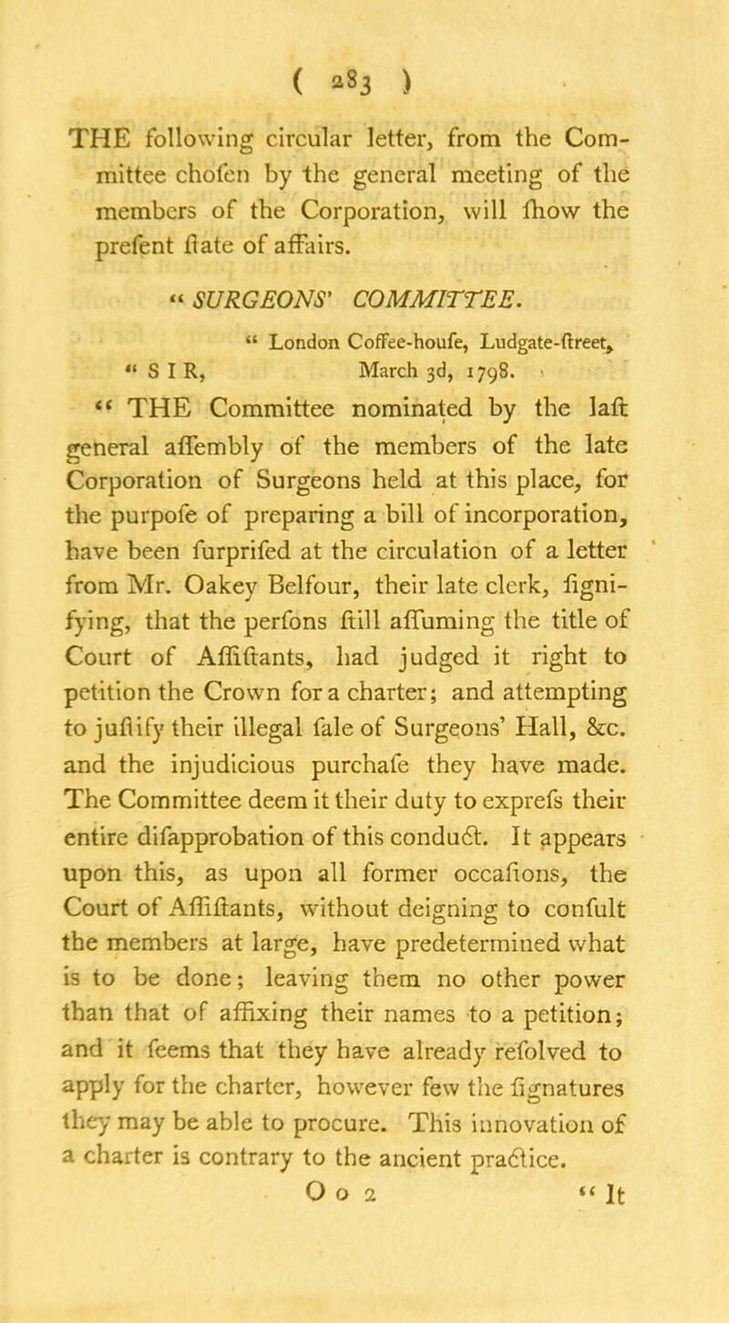 ( *83 ) THE following circular letter, from the Com- mittee cKofeft by the general meeting of the members of the Corporation, will fhow the prefent flate of affairs.  SURGEONS' COMMITTEE.  London CofFee-houfe, Ludgate-ftreet, SIR, March 3d, 1798.  THE Committee nominated by the laft general affembly of the members of the late Corporation of Surgeons held at this place, for the purpofe of preparing a bill of incorporation, have been furprifed at the circulation of a letter from Mr. Oakey Belfour, their late clerk, iigni- fying, that the perfons ftill affuming the title of Court of Affiftants, had judged it right to petition the Crown for a charter; and attempting to juflify their illegal fale of Surgeons' Hall, &c. and the injudicious purchafe they have made. The Committee deem it their duty to exprefs their entire difapprobation of this conduct. It appears upon this, as upon all former occafions, the Court of Affiftants, without deigning to confult the members at large, have predetermined what is to be done; leaving them no other power than that of affixing their names to a petition; and it feems that they have already refolved to apply for the charter, however few the fignatures they may be able to procure. This innovation of a charter is contrary to the ancient practice.