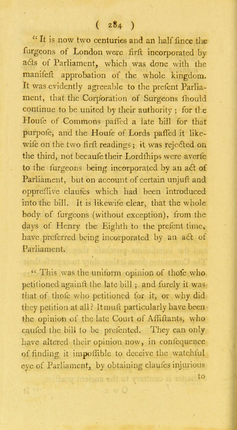 ( *84 )  It is now two centuries and an half fince the furgeons of London were firft incorporated by acts of Parliament, which was done with the manifefl approbation of the whole kingdom. It was evidently agreeable to the prefent Parlia- ment, that the Corporation of Surgeons fhould continue to be united by their authority ; for tie Houfe of Commons pafTed a late bill for that purpofe, and the Houfe of Lords paffed it like- wife on the two firft readings; it was rejected on the third, not becaufe their Lordthips were averfe to the furgeons being incorporated by an act of Parliament, but on account of certain unjuft and oppreffive claufes which had been introduced into the bill. It is likewiie clear, that the whole body of furgeons (without exception), from the days of Henry the Eighth to the prefent time, have preferred being incorporated by an act of Parliament.  This was the uniform opinion of thofe who petitioned agaiuft the late bill ; and furely it was that of thofe who petitioned for it, or why did they petition at all r Itmuft particularly have been the opinion of the late Court of Affiftants, who caufed the bill to be prefented. They can only have altered their opinion now, in confequence of finding it impoffible to deceive the watchful eye of Parliament, by obtaining claufes injurious to