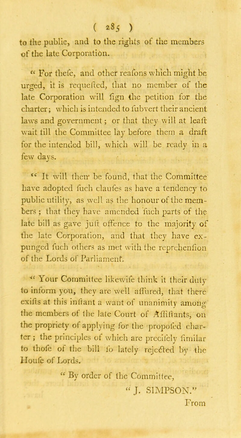 ( *35 ) to the public, and to the rights of the members of the late Corporation. fc For thefc, and other reafons which might be urged, it is requeftcd, that no member of the late Corporation will lign the petition for the charter; which is intended to fubvert their ancient laws and government; or that they will at lea It wait till the Committee lay before them a draft for the intended bill, which will be ready in a few days. f< It will their be found, that the Committee have adopted fuch claufes as have a tendency to public utility, as well as the honour of the mem- bers ; that they have amended fuch parts of the late bill as gave jiift offence to the majority of the late Corporation, and that they have ex- punged fuch others as met with the rcprehenfion of the Lords of Parliament. <( Your Committee likewife think it their duty to inform you, they are well aflured, that there exifts at this inftant a want of unanimity anion' the members of the late Court of Aflifiants, on the propriety of applying for the propofed char- ter ; the principles of which are preciiely ftmilar to thofe of the bill lb lately rejected by the Houfe of Lords.  By order of the Committee, J. SIMPSON. From