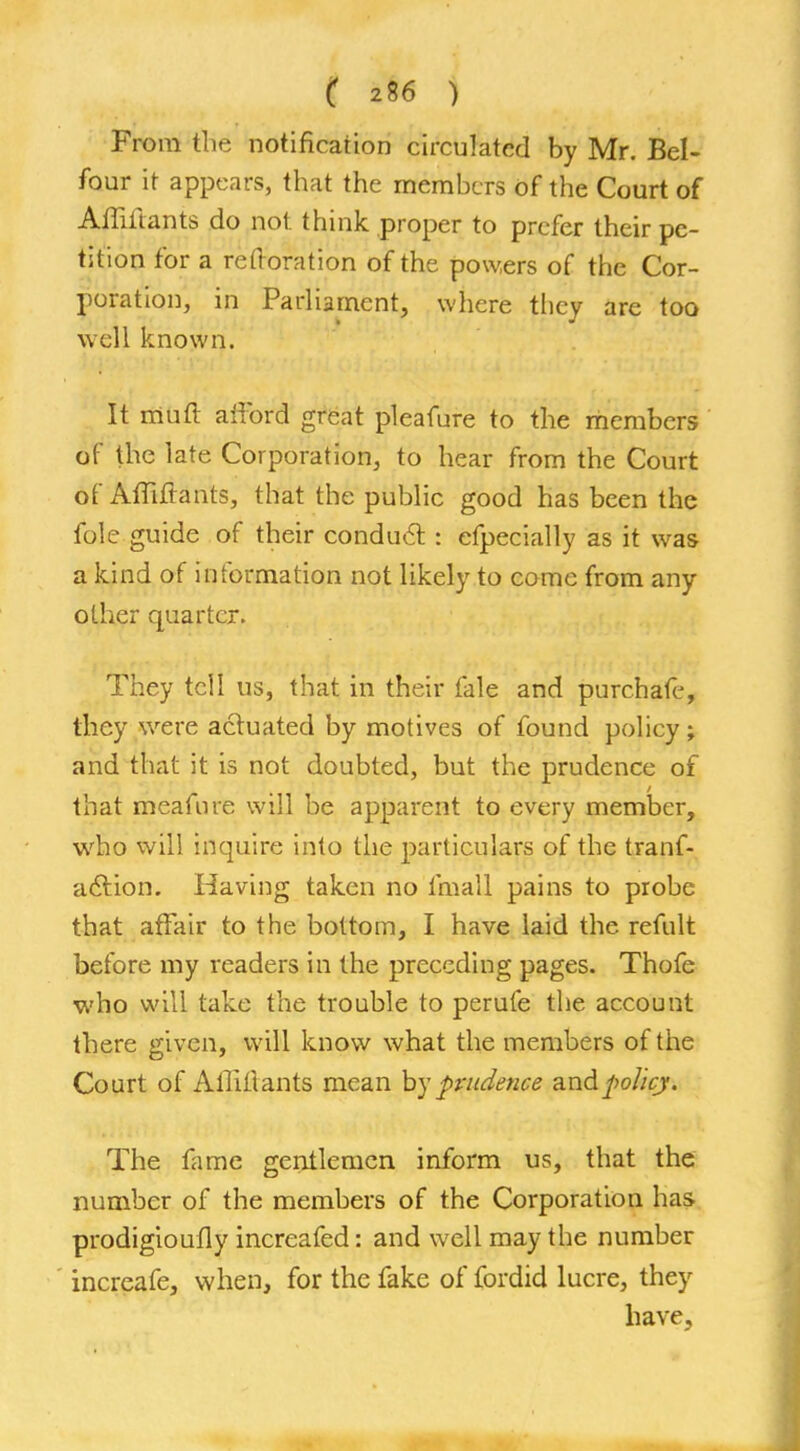 From the notification circulated by Mr. Bel- four it appears, that the members of the Court of Afliitants do not think proper to prefer their pe- tition for a reftoration of the powers of the Cor- poration, in Parliament, where they are too well known. It mutt afford great pleafure to the members or the late Corporation, to hear from the Court of Affiftants, that the public good has been the fole guide of their conduct : efpecially as it was a kind of information not likely to come from any other quarter. They tell us, that in their fale and purchafe, they were actuated by motives of found policy; and that it is not doubted, but the prudence of that meafure will be apparent to every member, who will inquire into the particulars of the tranf- a61 ion. Having taken no final! pains to probe that affair to the bottom, I have laid the refult before my readers in the preceding pages. Thofe who will take the trouble to perufe the account there given, will know what the members of the Court of AinYtants mean by prudence and policy. The fame gentlemen inform us, that the number of the members of the Corporation has prodigioufly increafed: and well may the number increafe, when, for the fake of fordid lucre, they have.