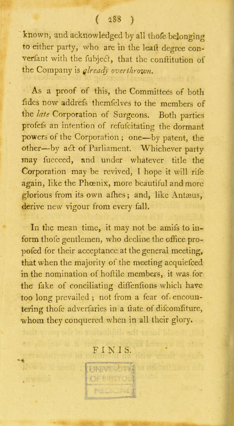 known, and acknowledged by all thofe belonging to either party, who are in the leaft degree con- verfant with the fubjecl, that the conftitution of the Company is qlready overthrown. As a proof of this, the Committees of both fides now addrefs themfelves to the members of the late Corporation of Surgeons. Both parties profefs an intention of refufcitating the dormant powers of the Corporation ; one—by patent, the other—by act of Parliament. Whichever party may fucceed, and under whatever title the Corporation may be revived, I hope it will rife again, like the Phosnix, more beautiful and more glorious from its own afhes; and, like Antaeus, derive new vigour from every fall. In the mean time, it may not be amifs to in- form thofe gentlemen, who decline the office pro- pofed for their acceptance at the general meeting, that when the majority of the meeting acquiefced in the nomination of hoftile members, it was for the fake of conciliating difTenfions which have too long prevailed ; not from a fear of encoun- tering thofe adverfaries in a ftate of difcomfiture, whom they conquered when in all their glory. FINIS. 91 It jm;v£'£it4I^<> r