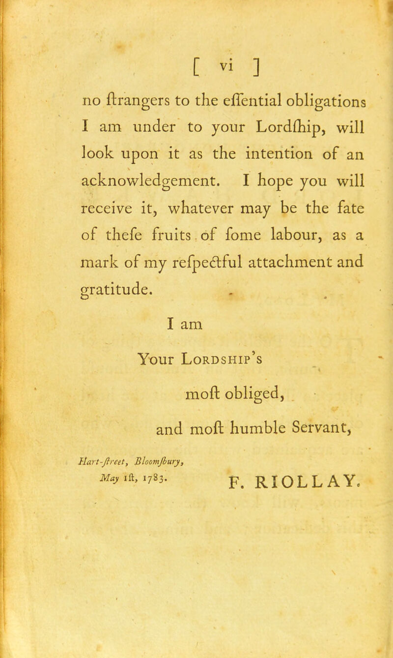 no ftrangers to the effential obligations I am under to your Lordfhip, will look upon it as the intention of an acknowledgement. I hope you will receive it, whatever may be the fate of thefe fruits of fome labour, as a mark of my refpectful attachment and gratitude. I am Your Lordship's moft obliged, and moft humble Servant, Hart-Jlreet, Bloomjbury, Myia, 1783. p RIOLLAY.