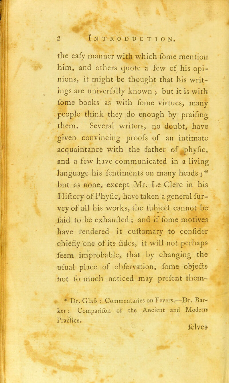 the eafy manner with which fome mention him, and others quote a few of his opi- nions, it might be thought that his writ- ings are univerfally known ; but it is with fome books as with fome virtues, many people think they do enough by praifing them. Several writers, no doubt, have given convincing proofs of an intimate acquaintance with the father of phytic, and a few have communicated in a living language his fentiments on many heads ;* but as none, except Mr. Le Clerc in his Hiftory of Phyfic, have taken a general fur- vey of all his works, the fubjecl cannot be faid to be exhaufled ; and if fome motives have rendered it cuftomary to confider chiefly one of its fides, it will not perhaps feem improbable^ that by changing the ufual place of obfervation, fome objects not fo much noticed may piefent them- * Dr. Glafs : Commentaries on Fevers.—Dr. Bar- ker : Comparifon of the Ancient and Modern* Practice. felves