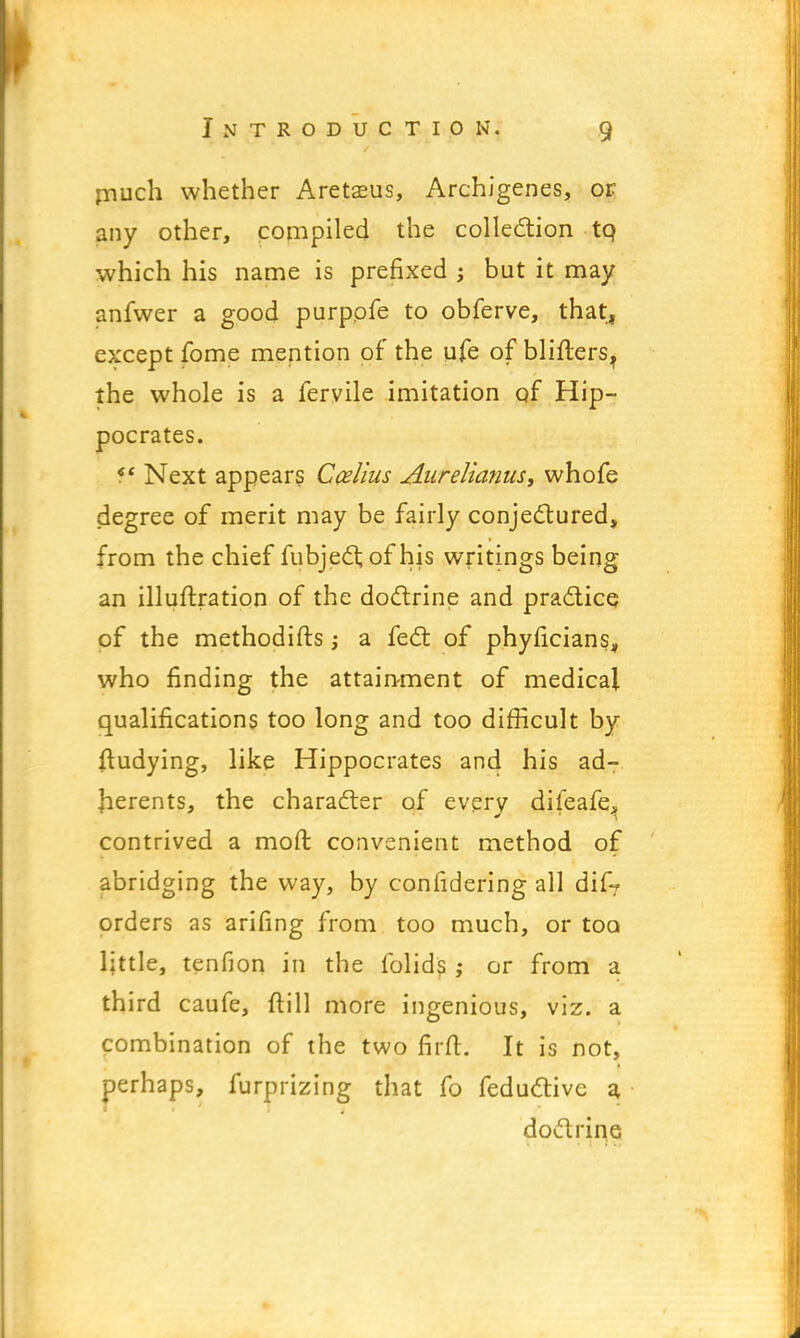 much whether Aretasus, Archigenes, or any other, compiled the collection tq which his name is prefixed ; but it may anfwer a good purpofe to obferve, that, except fome mention of the ufe of blifters? the whole is a fervile imitation of Hip- pocrates. ff Next appears Ccelius Aurelianus, whofe degree of merit may be fairly conjectured, from the chief fubject of his writings being an illuftration of the doctrine and practice of the methodifts j a feet of phyficians, who finding the attainment of medical qualifications too long and too difficult by ftudying, like Hippocrates and his ad- herents, the character of every difeafe^ contrived a mod: convenient method of abridging the way, by confidering all dif? orders as arifing from too much, or too little, tenfion in the folids ; or from a third caufe, ftill more ingenious, viz. a combination of the two firft. It is not, perhaps, furprizing that fo feductivc a doctrine