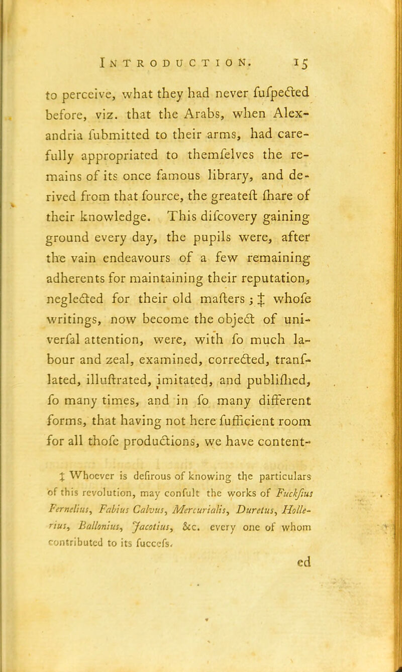 to perceive, what they had never fufpected before, viz. that the Arabs, when Alex- andria fubmitted to their arms, had care- fully appropriated to themfelves the re- mains of its once famous library, and de- rived from that fource, the greateft (hare of their knowledge. This difcovery gaining ground every day, the pupils were, after the vain endeavours of a few remaining adherents for maintaining their reputation, neglected for their old matters ; t whofe writings, now become the object of uni- verfal attention, were, with fo much la- bour and zeal, examined, corrected, tranf- lated, illuftrated, imitated, and publifhed, fo many times, and in fo many different forms, that having not here fuflicient room for all thofe productions, we have content- X Whoever is defirous of knowing the particulars of this revolution, may confult the works of Fuckfius Fernelius, Fab'ius Cahus, Mercurialis, Duretus, Holle- rius, Ballonius, jacotius, &c. every one of whom contributed to its fuccefs, ed