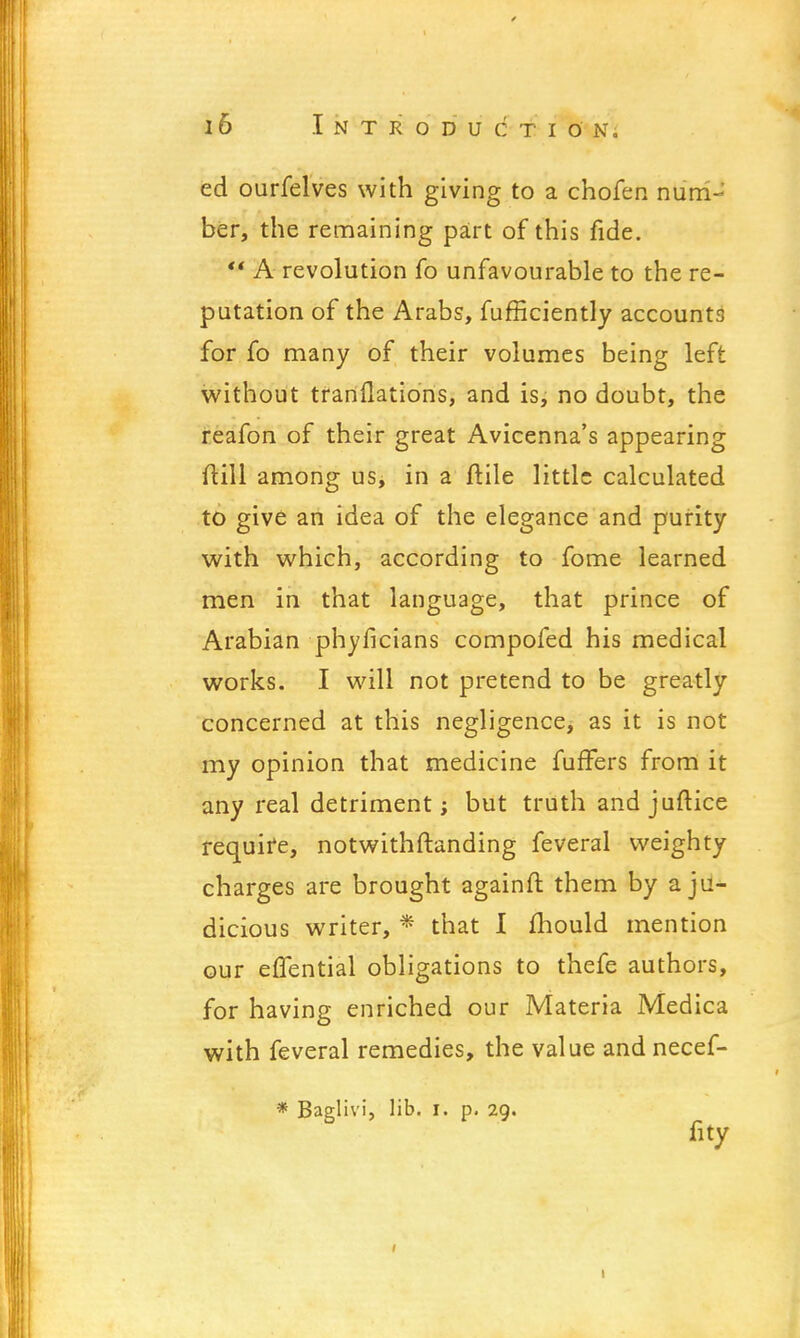 ed ourfelves with giving to a chofen nurriJ ber, the remaining part of this fide.  A revolution fo unfavourable to the re- putation of the Arabs, fufficiently accounts for fo many of their volumes being left without trariflations, and is, no doubt, the reafon of their great Avicenna's appearing ftill among us, in a ftile little calculated to give an idea of the elegance and purity with which, according to fome learned men in that language, that prince of Arabian phyficians compofed his medical works. I will not pretend to be greatly concerned at this negligence, as it is not my opinion that medicine fuffers from it any real detriment; but truth and juftice requife, notwithstanding feveral weighty charges are brought againft them by a ju- dicious writer, * that I mould mention our effential obligations to thefe authors, for having enriched our Materia Medica with feveral remedies, the value and necef- * Baglivi, lib. i. p. 29. fity 1