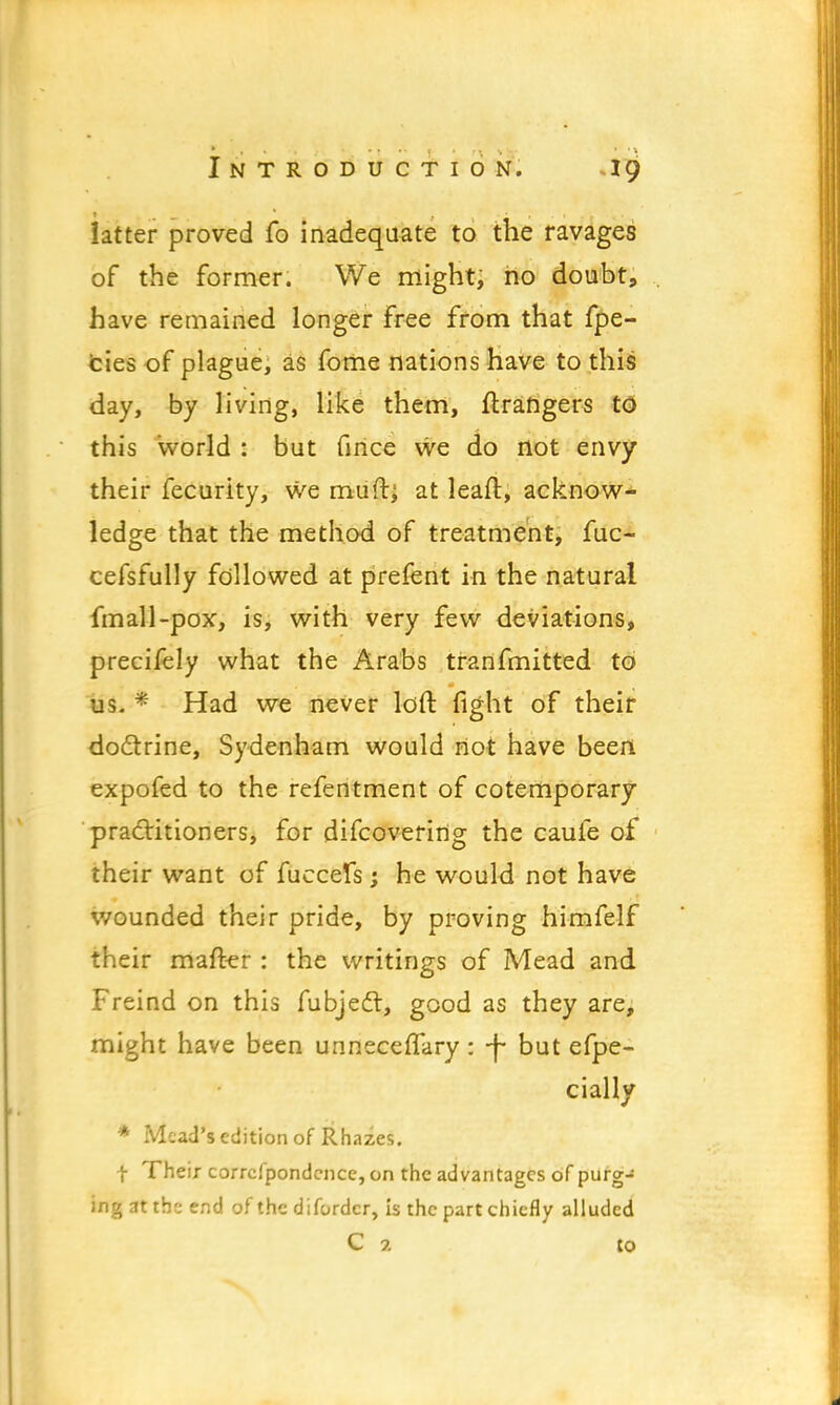 latter proved fo inadequate to the ravages of the former. We might, no doubt, have remained longer free from that fpe- cies of plague, as fome nations have to this day, by living, like them, ftrangers to this world : but fince we do not envy their fecurity, we mufti at leaft, acknow- ledge that the method of treatment, fuc- cefsfully followed at prefent in the natural fmall-pox, is, with very few deviations, precifely what the Arabs transmitted to us. * Had we never loft fight of their doctrine, Sydenham would not have been expofed to the refentment of cotemporary practitioners, for difcoverirtg the caufe of their want of fuccefs; he would not have wounded their pride, by proving himfelf their mafter : the writings of Mead and Freind on this fubjecl, good as they are, might have been unneceffary: -f but efpe- cially * Mead's edition of Rhazes. f Their correfpondence, on the advantages of purg- ing at the end of the difordcr, is the part chiefly alluded C 2 to