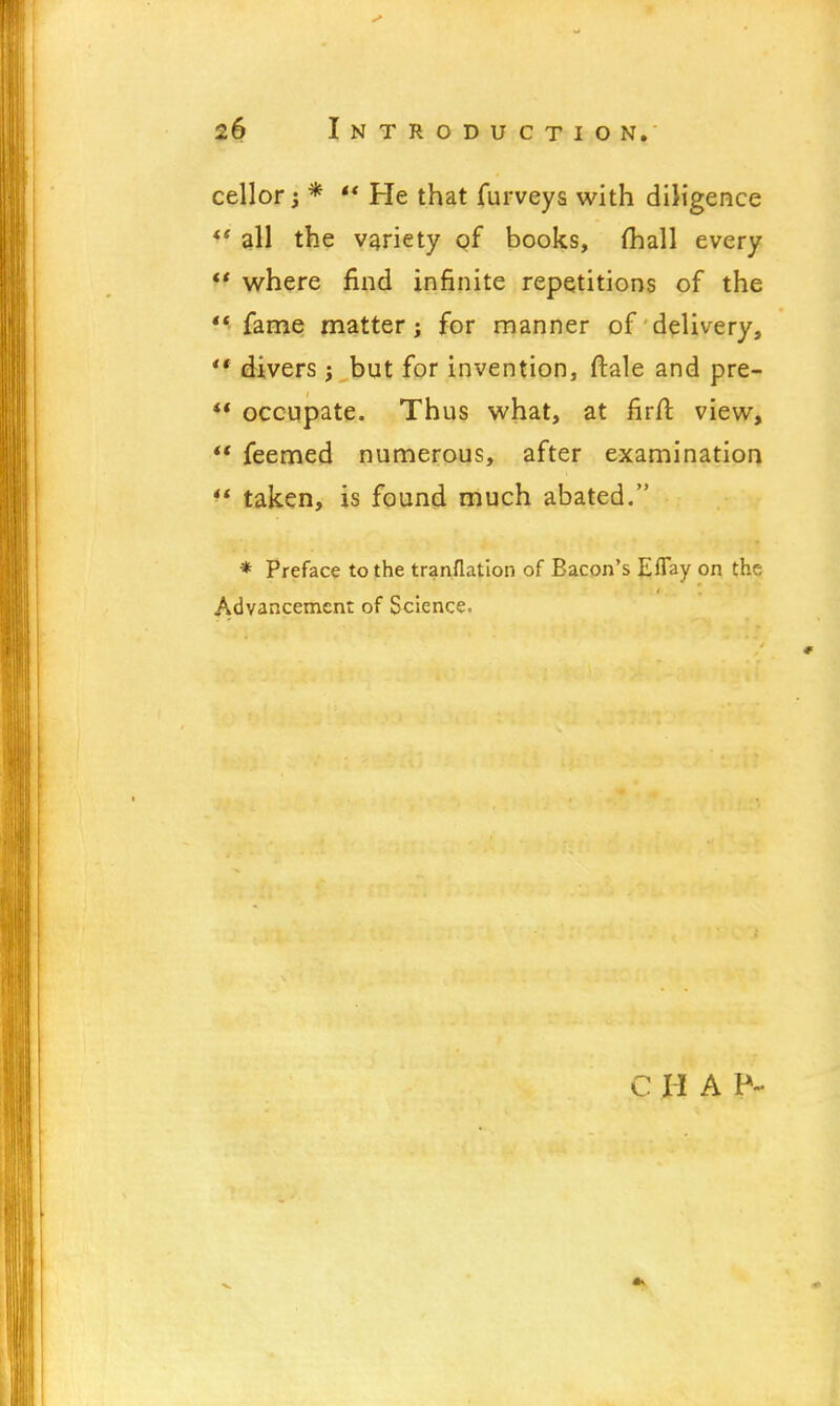 cellor; *  He that furveys with diligence *' all the variety of books, (hall every H where find infinite repetitions of the M fame matter j for manner of delivery,  divers; but for invention, ftale and pre-  occupate. Thus what, at firft view,  feemed numerous, after examination *' taken, is found much abated. * Preface to the tranflation of Bacon's Effay on the Advancement of Science. C H A P-