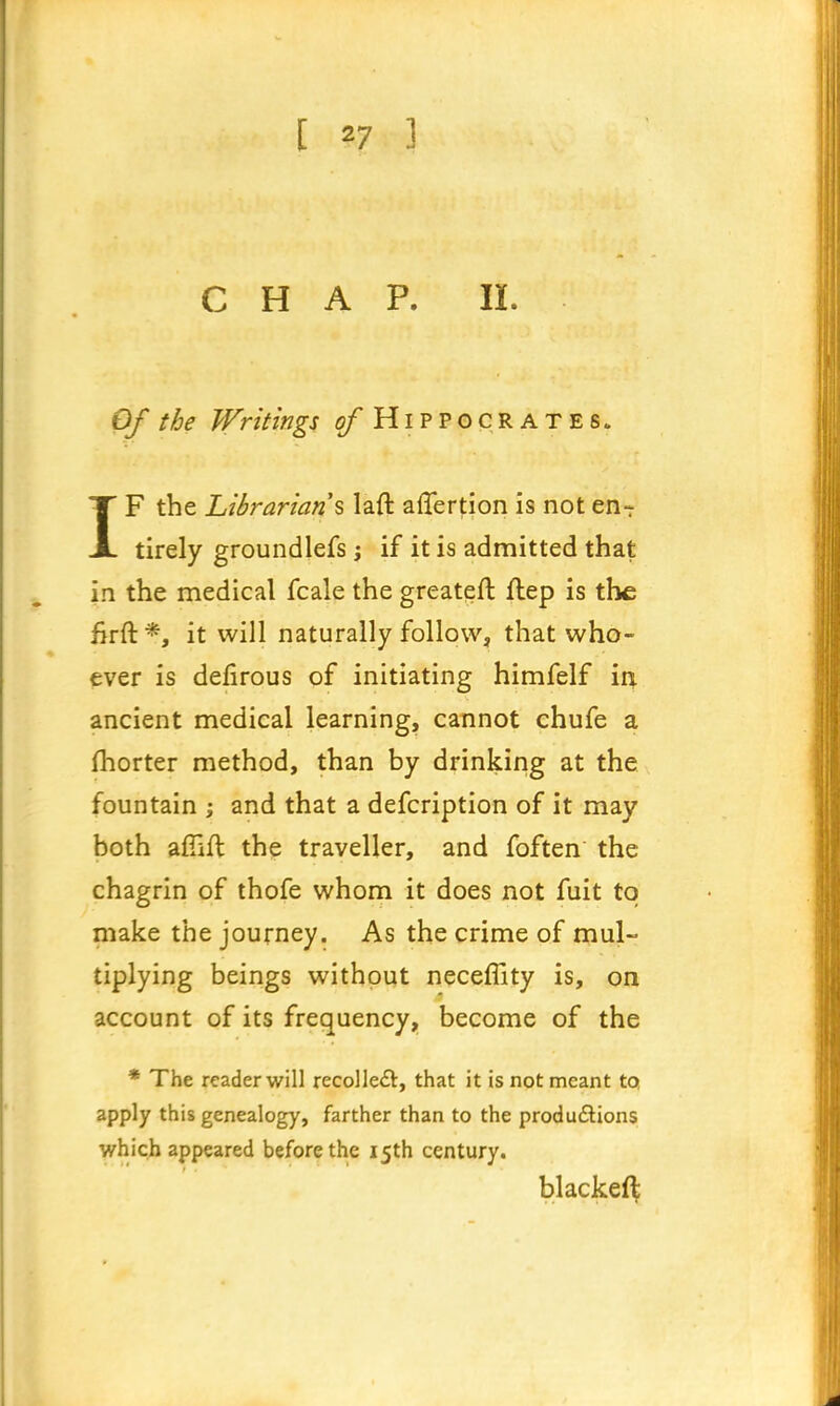 [ *7 ] CHAP. II. Of the Writings cfHiPPOCRATES. IF the Librarians laft aflertion is not en- tirely groundlefs; if it is admitted that in the medical fcale the greateft ftep is the firft *, it will naturally follow, that who- ever is defirous of initiating himfelf in ancient medical learning, cannot chufe a fhorter method, than by drinking at the fountain ; and that a defcription of it may both arlift the traveller, and foften the chagrin of thofe whom it does not fuit to make the journey. As the crime of mul- tiplying beings without necefTity is, on account of its frequency, become of the * The reader will recollect, that it is not meant to apply this genealogy, farther than to the productions which appeared before the 15th century. blackeft