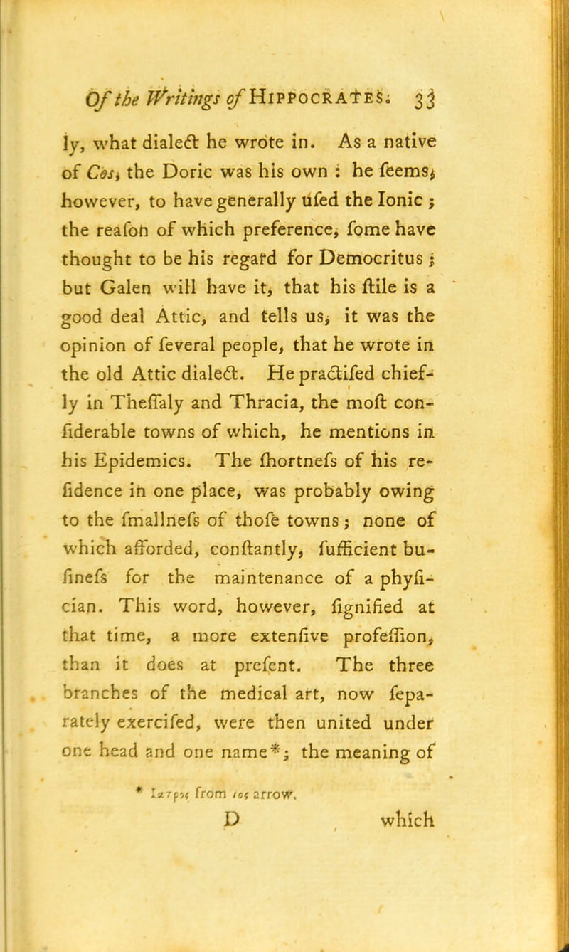 \ Of the Writings ^HlPPocRAT es; 33 jy, what dialed: he wrote in. As a native of Cesy the Doric was his own : he feemsi however, to have generally tifed the Ionic \ the reafon of which preference, fome have thought to be his regard for Democritus \ but Galen will have it* that his ftile is a good deal Attic, and tells us; it was the opinion of feveral people, that he wrote in the old Attic dialed:. He pra&ifed chief- ly in Theffaly and Thracia, the moft con- fiderable towns of which, he mentions iri his Epidemics. The fhortnefs of his re- fidence in one place, was probably owing to the fmallnefs of thofe towns; none of which afforded, conftantly, furBcient bu- finefs for the maintenance of a phyfi- cian. This word, however, fignified at that time, a more extenfive profeHion* than it does at prefent. The three branches of the medical art, now fepa- rately exercifed, were then united under one head and one name*; the meaning of * from /a arrovF. D which