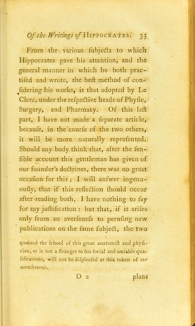 From the various fubjedts to which Hippocrates gave his attention^ and the general manner in which he both prac- tifed and wrote, the beft method of con- sidering his works, is that adopted by Le Clerc, under the refpedlive heads of Phytic, Surgery, and Pharmacy. Of this laffc part, I have not made a feparate article, becaufe, in the courfe of the two others, it will be more naturally reprefented; Should any body think that, after the fen- fible account this gentleman has given of our founder's doctrines, there was no great occafion for this ; I will anfwer ingenu- oufly, that if this reflection mould occur after reading both, I have nothing to fay for my juftification : but that, if it arifes only from an averfenefs to perufing new publications on the fame fubject, the two quented the fchool of this great anatomift and phyfi- cian, or is not a ftranger to his focial and amiable qua- lifications, will not bedifpleafed at this token of re- membrance. D 2 plans