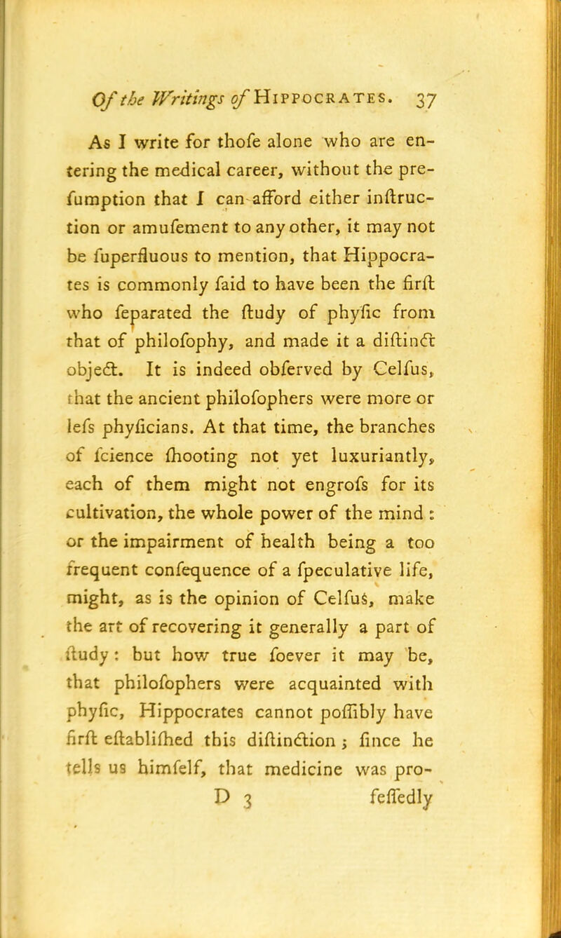 As I write for thofe alone who are en- tering the medical career, without the pre- emption that 1 can afford either instruc- tion or amufement to any other, it may not be fuperfluous to mention, that Hippocra- tes is commonly faid to have been the firft who feparated the ftudy of phytic from that of philofophy, and made it a diftincc object. It is indeed obferved by Celfus, that the ancient philofophers were more or lefs phyficians. At that time, the branches of fcience mooting not yet luxuriantly, each of them might not engrofs for its cultivation, the whole power of the mind : or the impairment of health being a too frequent confequence of a fpeculative life, might, as is the opinion of Celfus, make the art of recovering it generally a part of itudy: but how true foever it may be, that philofophers were acquainted with phyfic, Hippocrates cannot poflibly have firft eftablifhed this diftindtion ; fince he tells U9 himfelf, that medicine was pro- P 3 feffedly