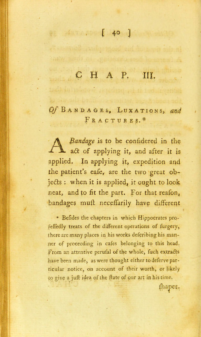 chap. m. O/Bandages, Luxations, and Fractures.* - . Abandage is to be confidered in the acl: of applying it, and after it is applied. Jn applying it, expedition and the patient's eafe, are the tvyo great ob- jects : when it is applied, it ought to look neat, and to fit the part. For that reafon, bandages muft neceflarily have different * Befides the chapters in which Hippocrates pro- fefledly treats of the different operations of furgery, there are many places in his works defcribinghis man- ner of proceeding in cafes belonging to this head.. From an attentive perufal of the whole, fuch extracts have been made, as were thought either to deferve par- ticular notice, on account of their worth, or likely fp give a juft idea of the ftate of our art in his time. (haoes*