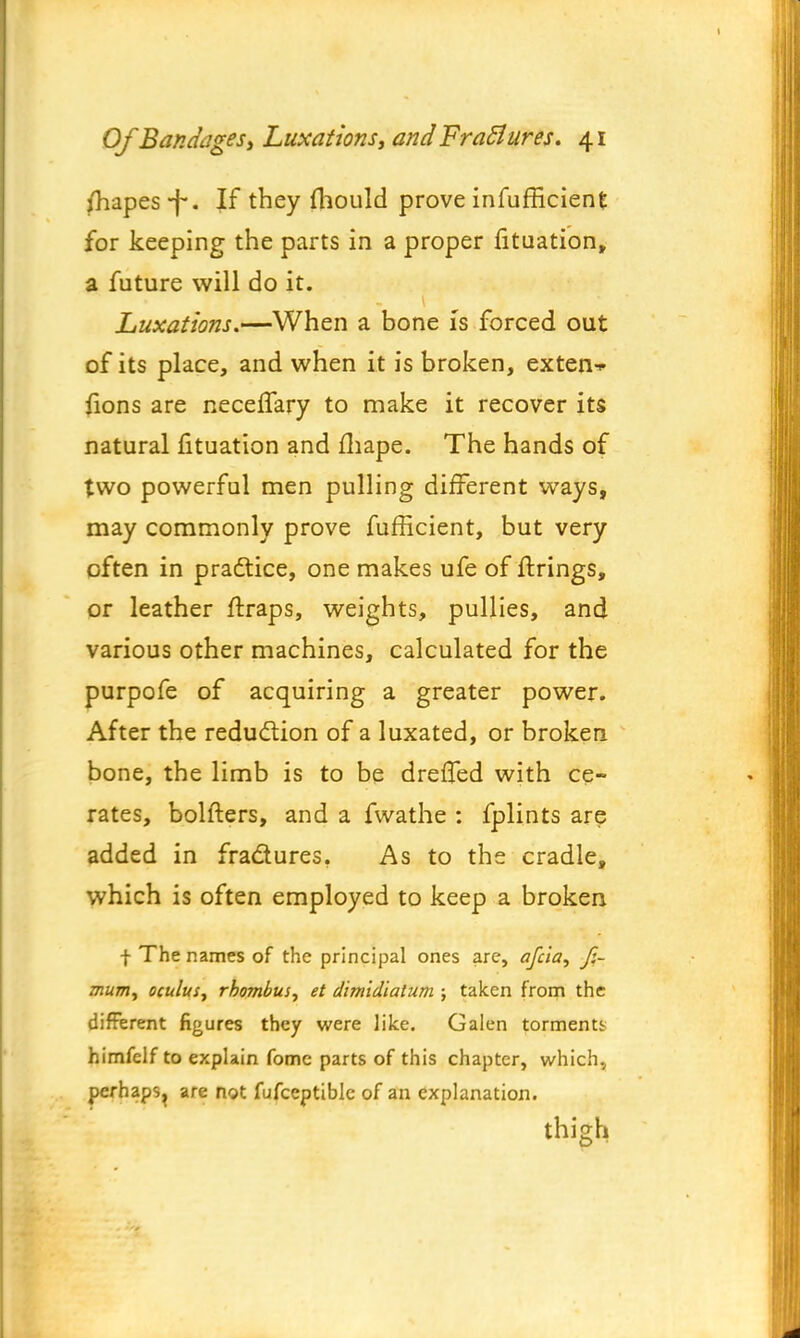 Shapes-f*. Jf they fhould prove inefficient for keeping the parts in a proper fituation, a future will do it. Luxations.—When a bone Is forced out of its place, and when it is broken, exten-* fions are neceffary to make it recover its natural fituation and fhape. The hands of two powerful men pulling different ways, may commonly prove fufficient, but very often in practice, one makes ufe of firings, or leather ftraps, weights, pullies, and various other machines, calculated for the purpofe of acquiring a greater power. After the reduction of a luxated, or broken bone, the limb is to be dreffed with ce- rates, bolfters, and a fwathe : fplints are added in fra&ures. As to the cradle, which is often employed to keep a broken f The names of the principal ones are, afcia, f.~ mum, oculus, rhombus, et dimidiatum ; taken from the different figures they were like. Galen torments himfelf to explain fomc parts of this chapter, which., perhaps^ are not fufceptiblc of an explanation. thigh