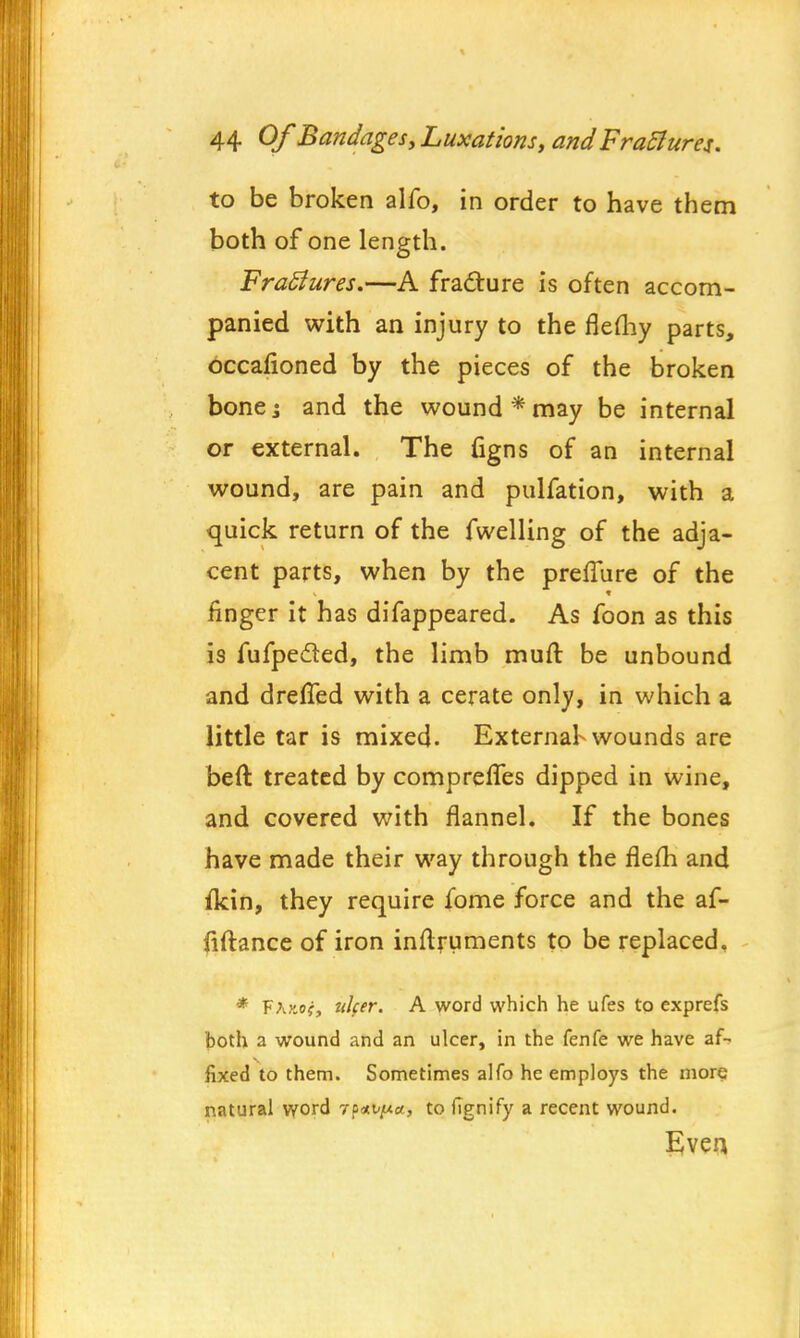 to be broken alfo, in order to have them both of one length. FraSiures.—A fracture is often accom- panied with an injury to the flemy parts, occalioned by the pieces of the broken bonej and the wound* may be internal or external. The figns of an internal wound, are pain and pulfation, with a quick return of the fwelling of the adja- cent parts, when by the preflure of the finger it has difappeared. As foon as this is fufpe&ed, the limb mutt be unbound and drefled with a cerate only, in which a little tar is mixed. External-wounds are beft, treated by comprefTes dipped in wine, and covered with flannel. If the bones have made their way through the flefh and ikin, they require fome force and the af- fiftance of iron inftruments to be replaced. * FAv.of, ulcer. A word which he ufes to exprefs both a wound and an ulcer, in the fenfe we have af- fixed to them. Sometimes alfo he employs the more natural word 7p*vy.a, to fignify a recent wound. Even