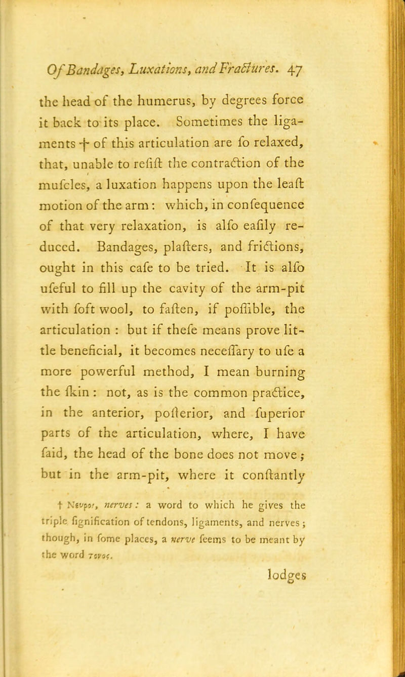 the head of the humerus, by degrees force it back to its place. Sometimes the liga- ments -f of this articulation are fo relaxed, that, unable to refift the contraction of the mufcles, a luxation happens upon the leaft motion of the arm: which, in confequence of that very relaxation, is alfo eafily re- duced. Bandages, plafters, and frictions, ought in this cafe to be tried. It is alfo ufeful to fill up the cavity of the arm-pit with foft wool, to faften, if poffible, the articulation : but if thefe means prove lit- tle beneficial, it becomes neceffary to ufe a more powerful method, I mean burning the {kin : not, as is the common practice, in the anterior, pollerior, and fuperior parts of the articulation, where, I have faid, the head of the bone does not move but in the arm-pit, where it conftantly t NWfots nerves: a word to which he gives the triple fignification of tendons, ligaments, and nerves; though, in fome places, a nerve feems to be meant by the word 7svof. lodges