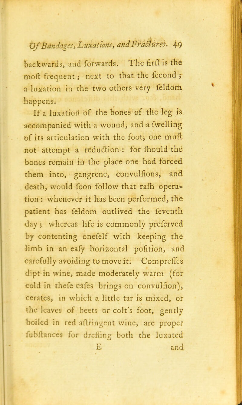 backwards, and forwards. The firft is the moft frequent; next to that the fecond ; a luxation in the two others very feldom happens. If a luxation of the bones of the leg is accompanied with a wound, and a fwelling of its articulation with the foot, one muft not attempt a reduction : for mould the bones remain in the place one had forced them into, gangrene, convulfions, and death, would foon follow that ram opera- tion : whenever it has been performed, the patient has feldom outlived the feventh day ; whereas life is commonly preferved by contenting onefelf with keeping the limb in an eafy horizontal pofition, and carefully avoiding to move it. ComprefTes dipt in wine, made moderately warm (for cold in thefe cafes brings on convulfion), cerates, in which a little tar is mixed, or the leaves of beets or colt's foot, gently boiled in red aflringent wine, are proper fubftances for drefiini!: both the luxated E and