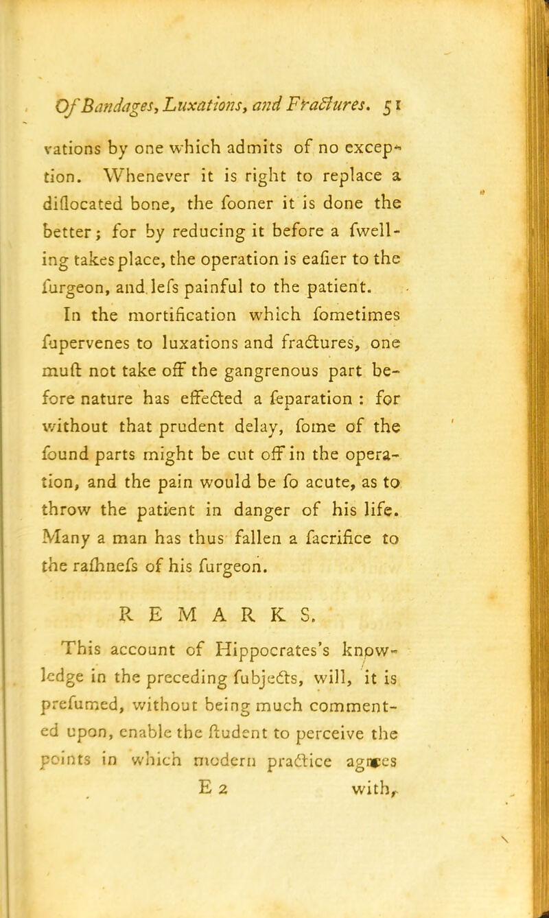vations by one which admits of no except tion. Whenever it is right to replace a diflocated bone, the fooner it is done the better; for by reducing it before a fwell- ing takes place, the operation is eafier to the furgeon, and.lefs painful to the patient. In the mortification which fometimes fupervenes to luxations and fractures, one muft not take off the gangrenous part be- fore nature has effected a feparation : for without that prudent delay, fome of the found parts might be cut off in the opera- tion, and the pain would be fo acute, as to throw the patient in danger of his life. Many a man has thus fallen a facrifke to the rafhnefs of his furgeon. REMARKS. This account of Hippocrates's know- ledge in the preceding fubjects, will, it is prefumed, without being much comment- ed upon, enable the ftudent to perceive the ; mts in which modern practice agntes E 2 with/