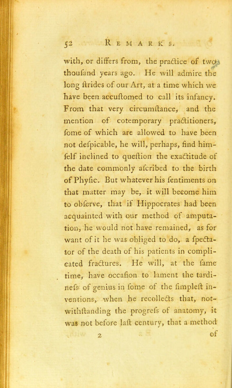 with, or differs from, the practice of two*4 thoufand years ago. He will admire the long ftrides of our Art, at a time which we have been accuftomed to call its infancy. From that very circumftance, and the mention of cotemporary practitioners, fome of which are allowed to have been not defpicable, he will, perhaps, find him- felf inclined to queftion the exactitude of the date commonly afcribed to the birth of Phyfic. But whatever his fentiments on that matter may be, it will become him to obferve, that if Hippocrates had been acquainted with our method of amputa- tion, he would not have remained, as for want of it he was obliged to do, a fpecta- tor of the death of his patients in compli- cated fractures. He will, at the fame time, have occafion to lament the tardi- nefs of genius in fome of the iimpleft in- ventions, when he recollects that, not- withstanding the progrefs of anatomy, it was not before laft century, that a method 2 of