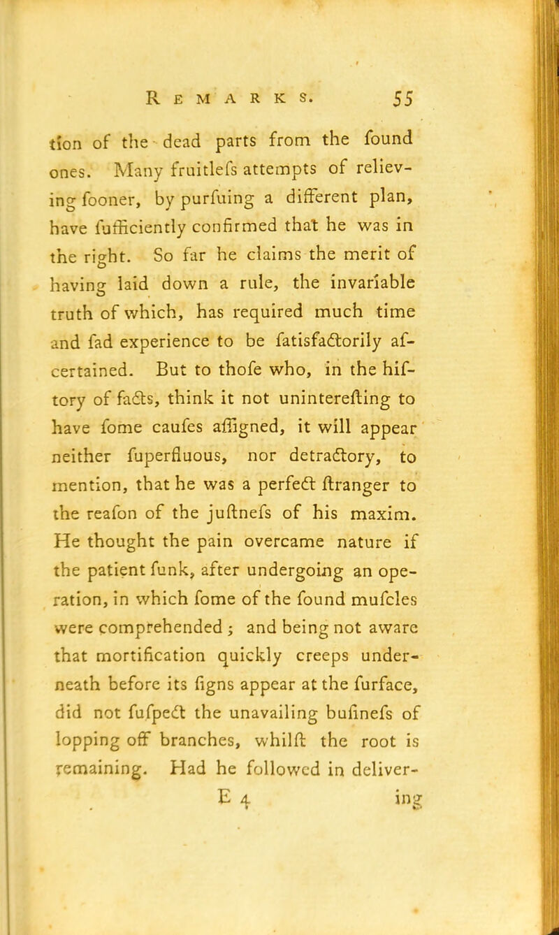 iion of the dead parts from the found ones. Many fruitlefs attempts of reliev- ing fooner, by purfuing a different plan, have furliciently confirmed that he was in the rio-ht. So far he claims the merit of having laid down a rule, the invariable truth of which, has required much time and fad experience to be Satisfactorily as- certained. But to thofe who, in the hif- tory of facts, think it not uninterefting to have fome caufes afiigned, it will appear neither Superfluous, nor detractory, to mention, that he was a perfect ftranger to ihe reafon of the juftnefs of his maxim. He thought the pain overcame nature if the patient funk, after undergoing an ope- ration, in which fome of the found mufcles were comprehended ; and being not aware that mortification quickly creeps under- neath before its figns appear at the furface, did not fufpect the unavailing buiinefs of lopping off branches, whilfl the root is remaining. Had he followed in deliver- E 4 tog