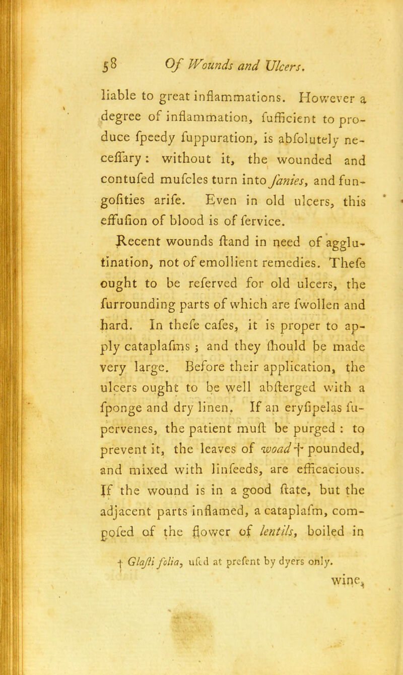 liable to great inflammations. However a degree of inflammation, fufficient to pro- duce fpeedy fuppuration, is abfolutely ne- ceffary: without it, the wounded and contufed mufcles turn into fames, and fun- gofities arife. Even in old ulcers, this effufion of blood is of fervice. Recent wounds ftand in need of agglu^ tination, not of emollient remedies. Thefe ought to be referved for old ulcers, the furrounding parts of which are fwollen and hard. In thefe cafes, it is proper to ap- ply cataplafms j and they mould be made very large. Before their application, the ulcers ought to be well abfterged with a fponge and dry linen. If an eryfipelas m- pcrvenes, the patient muft be purged : to prevent it, the leaves of woad-\- pounded, and mixed with linfeeds, are efficacious. Jf the wound is in a good ftate, but the adjacent parts inflamed, acataplafm, com- pofed of the flower of lentils, boiled in + Glajii folia, uftd at prefent by dyers only. wine.