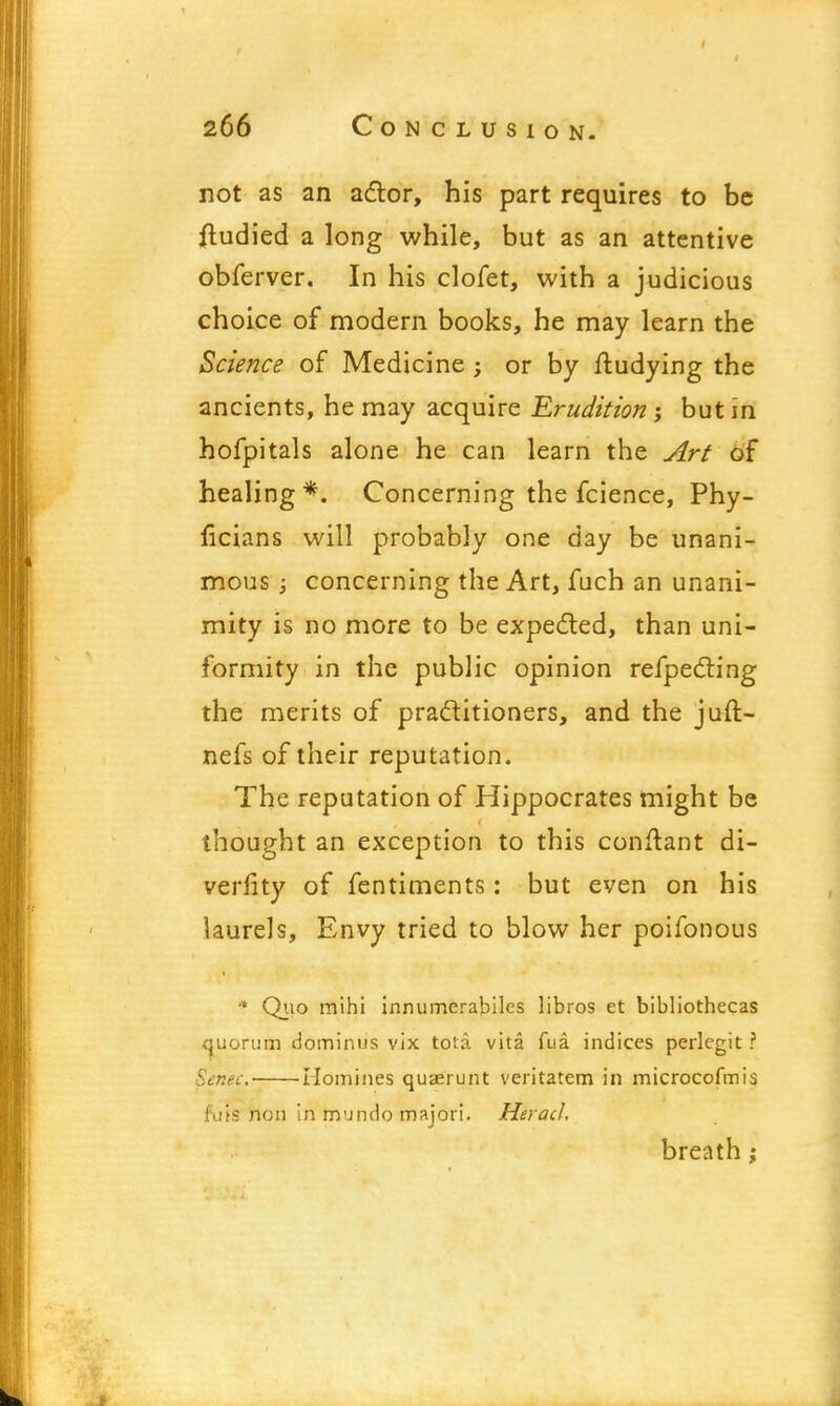 not as an actor, his part requires to be fludied a long while, but as an attentive obferver. In his clofet, with a judicious choice of modern books, he may learn the Science of Medicine; or by ftudying the ancients, he may acquire Erudition ; but in hofpitals alone he can learn the Art of healing*. Concerning the fcience, Phy- ficians will probably one day be unani- mous ; concerning the Art, fuch an unani- mity is no more to be expected, than uni- formity in the public opinion refpecting the merits of practitioners, and the juft- nefs of their reputation. The reputation of Hippocrates might be thought an exception to this conftant di- verfity of fentiments: but even on his laurels, Envy tried to blow her poifonous * Quo mihi innumerabilcs libros et bibliothecas quorum dominus vix tota vita fua indices perlcgit ? Senec. Homines quaerunt veritatem in microcofmis fuls non in mundo majori. Heracl, breath;