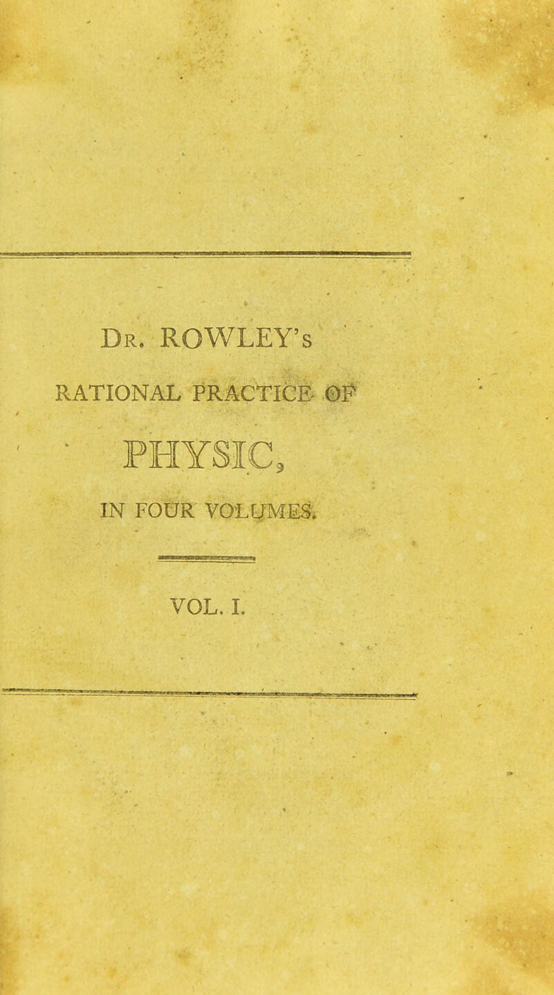 Dr. ROWLEY'S RATIONAL PRACtlfeE- 0P • PHYSIC, IN FOUR VOLLTMES. VOL. I.