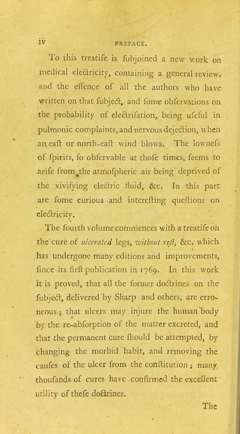 To this treatife is fubjoined a new work on medical eleClricity, containing a general review, and the eflence of all the authors who have written on that fubjed; and fome obfervations on the probability of eleftrifation, being ufeful in pulmonic complaints, and nervous dejedlion, when an eaft or north-eaft wind blows. The lownefs of fpirits, fo obfervable at thofe times, feems to arife from^the atmofpheric air being deprived of the vivifying eledlric fluid, &c. In this part are fome curious and interefting qucftions on clecflricity. The fourth volume commences with a treatife on the cure of ulcerated legs, zvithout reji, &c. which has undergone many editions and improvements, fince its firft publication in 1769. In this work it is proved, that all the former dodlrines on the fubjed:, delivered by Sharp and others, are erro- neous J that ulcers may injure the human body a by the re-abforption of the matter excreted, and that the permanent cure fliould be attempted, by changing the morbid habit, and removing the caufes of the ulcer from the conftitution ; many thoufands of cures have confirmed the excellent utility of thefe do6lrines. The