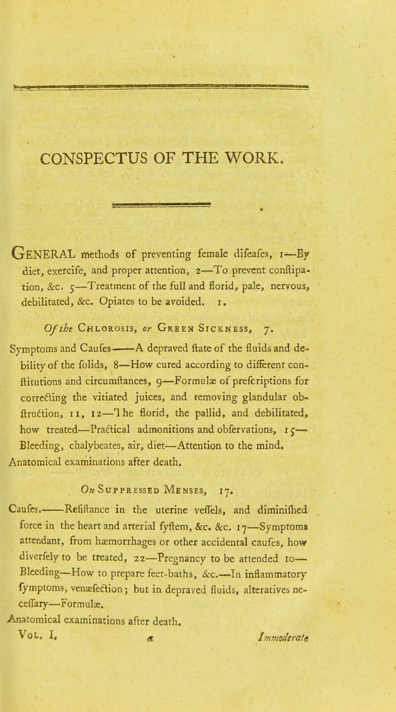 CONSPECTUS OF THE WORK. General methods of preventing female difeafes, i—By diet, exercife, and proper attention, 2—To prevent conftipa- tion, &c. 5—Treatment of the full and florid, pale, nervous, debilitated, &c. Opiates to be avoided, i. Of the Chlorosis, or Green Sickness, 7. Symptonns and Caufes- A depraved ftate of the fluids and de- bility of the folids, 8—How cured according to diflferent con- ftitutions and circumftances, 9—Formulse of prefcriptions for corrcfling the vitiated juices, and removing glandular ob- ftrndtion, 11, iz—The florid, the pallid, and debilitated, how treated—Praftical admonitions and obfervations, i j—• Bleeding, chalybeates, air, diet—Attention to the mind. Anatomical examinations after death. 0« Suppressed Menses, 17. Caufcs. Refiftance in the uterine veflTels, and diminifiied force in the heart and arterial fyltem, &c. &c. 17—Symptoms attendant, from hsemorrhages or other accidental caufes, how diverfely to be treated, 22—Pregnancy to be attended to— Bleeding—How to prepare feet-baths, &c.—In inflammatory fymptoms, venafeftion; but in depraved fluids, alteratives ne- ceflary—Formula. Anatomical examinations after death, Vol. I, ^ Jmmoderate