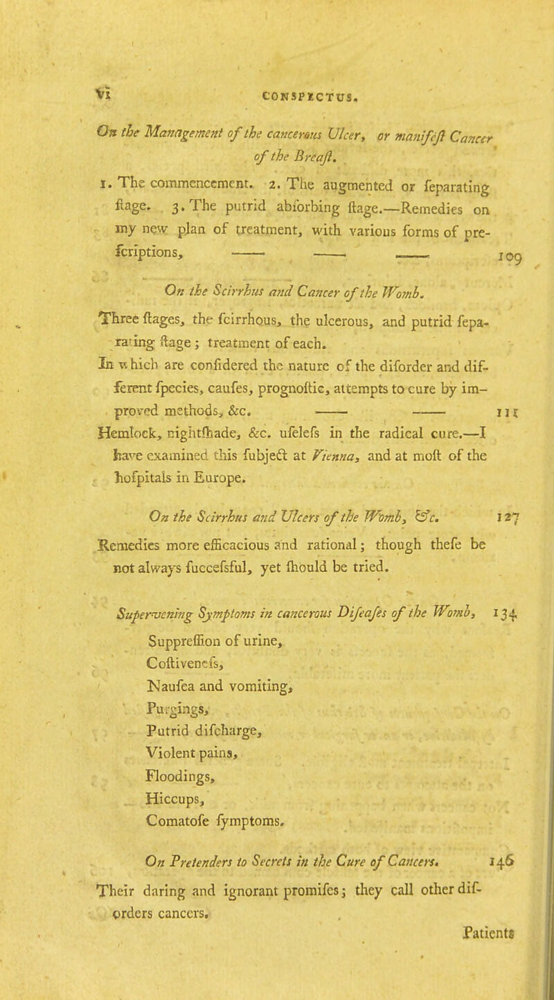On the Management of the cancerous Ulcer, or mamfcfl Cancer of the Breaji. I. The commencement. 2. The augmented or feparating fiage. , 3. The putrid abibrbing ftage.—Remedies on my new pjan of treatment, with various forms of pre- fcriptions, . __>« 109 On the Scirrhus arid Cancer of the Womb. Three ftages, the fcirrhous, the ulcerous, and putrid fepa- rating ftage ; treatment of each. In which are confidered the nature of the diforder and dif- ferent fpecies, caufes, prognoftic, attempts to cure by im- proved methods, &c. in Hemlock, nightfhade, &c. ufelefs in the radical cure.—I liave examined tliis fubjedl at Vienna, and at moft of the liofpitals in Europe. Oa the Scirrhus and Ulcers of the Womhy ^c. 127 Remedies more efficacious and rational; though thefe be not always fuccefsful, yet ftiould be tried. Supervening Sjmptoms in ca?icerous Difeafes of the Womb, i^^ Suppreffion of urine, Coftivencfs, !Naufea and vomiting, Pu.gings, Putrid difcharge. Violent pains, Floodings, Hiccups, Comatofe fymptoms. On Pretenders to Secrets in the Cure of Cancers. 146 Their daring and ignorant promifcs; they call other dif- crders cancers. Patients