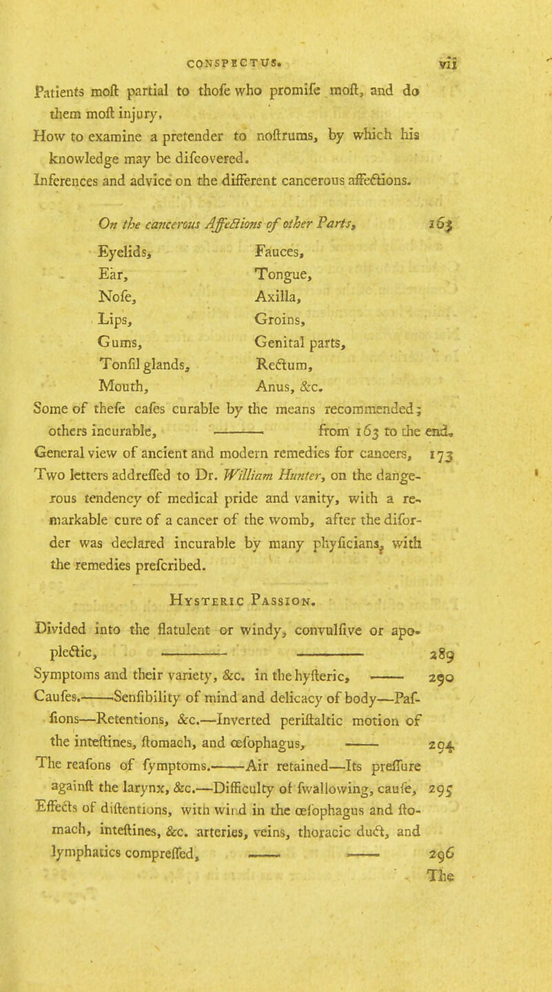 Patients moft partial to thofewho promife inoft, and do them moft injury, How to examine a pretender to noftruras, by which his knowledge may be difcovered. Inferences and advice on the different cancerous affections. 10$ On the cancerous Affeflions of other Parts, EyelidSj Fauces, Ear, Tongue, Nofe, Axilla, Lips, Groins, Gums, Genital parts. Tonfil glands. Reftum, Mouth, Anus, &c. Some of thefe cafes curable by the means recommended; others incurable, ' — from: 163 to the mi. General view of ancient and modern remedies for cancers, 173 Two letters addrefTed to Dr, William Hunter, on the dange- rous tendency of medical pride and vanity, with a re^. markable cure of a cancer of the womb, after the difor- der was declared incurable by many phyficiana^ with the remedies prefcribed. Hysteric Passion. Divided into the flatulent or windy, convulfiye or apo- pleftic, 289 Symptoms and their variety, &c. in thehyfteric, 250 Caufes.-——Senfibility of mind and delicacy of body—Paf- lions—Retentions, &c.—Inverted periftaltic motion of the inteftines, ftomach, and cefophagus, 294, The reafons of fymptoms. Air retained—Its preffure againft the larynx, &c.—Difficulty of fvvallovving, caufe, 295 Effects of diftentions, with wind in the oelbphagus and fto- mach, inteftines, &c. arteries, veins, thoracic dud, and lymphatics comprefTed, - ..... . . . - 296 The