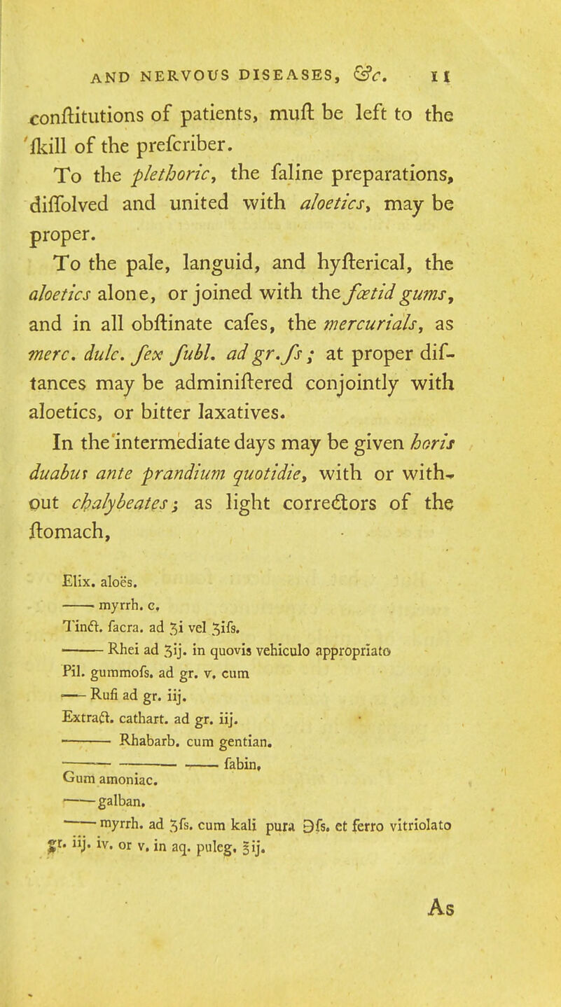 conftitutions of patients, muft be left to the 'ikill of the prefcriber. To the -plethoric, the faline preparations, diffolved and united with aloetics^ may be proper. To the pale, languid, and hyfterical, the aloetics alone, or joined with the foetid gums, and in all obftinate cafes, the mercurials^ as mere. dulc. fex fubl, adgr.fs ; at proper dif- tances may be adminiftered conjointly with aloetics, or bitter laxatives. In the intermediate days may be given horis duabut ante prandium quotidie^ with or with-* put cJpalybeat^s-J as light correctors of the ftomach, Elix. aloes. • myrrh, c, Tinft. facra. ad 5i vel 5ifs. ■ Rhei ad 5ij. in quovis vehiculo appropriato Pil. gummofs. ad gr. v. cum Rufi ad gr. iij. Extract, cathart. ad gr. iij. ■ • Rhabarb. cum gentian. ^ fabin. Gum amoniac. '—— galban,  ■ myrrh, ad ^fs. cum kali pura 9fs. et ferro vltriolato p. iij. iv. or V. in aq. puleg. gij. As