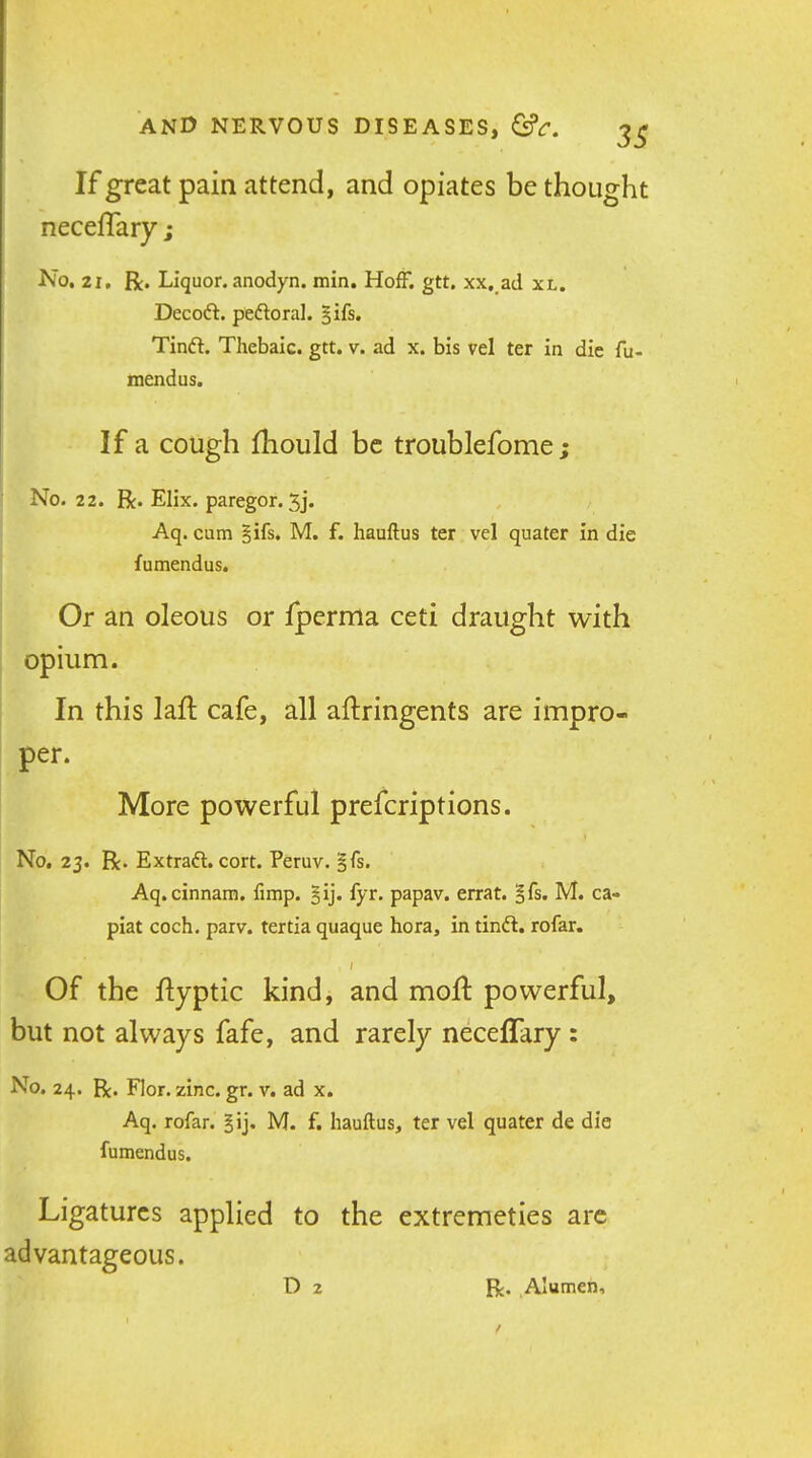 If great pain attend, and opiates be thought neceflary ; No, 21, R. Liquor, anodyn. min. HofF. gtt. xx, ad xl. Decoft. pedloral. gifs. Tinft. Thebaic, gtt. v. ad x. bis vel ter in die fu- tnendus. If a cough fhould be troublefome ; No. 22. jR.EIix.pareg0r.3j. Aq. cum §ifs. M. f. hauftus ter vel quater in die fumendus. Or an oleous or fperma ceti draught with opium. In this laft cafe, all aftringents are impro- per. More powerful prefcriptions. No, 23. R. Extraft. cort. Peruv. gfs. Aq. cinnam. fimp. §ij. fyr. papav. errat. §fs. M. ca- piat coch. parv. tertia quaque hora, in tinft. rofar. Of the flyptic kind, and mofl: powerful, but not always fafe, and rarely neceffary : No. 24. R. Flor. zinc. gr. v. ad x. Aq. rofar. M. f. hauftus, ter vel quater de die fumendus. Ligatures applied to the extremeties are advantageous. D 2 R. Alumen,