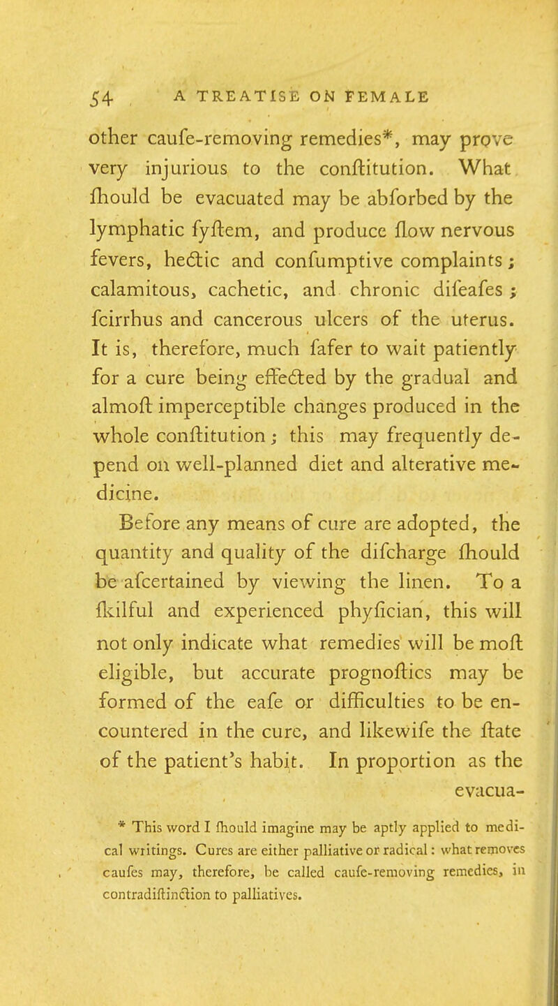 Other caufe-removing remedies*, may prove very injurious to the conftitution. What fhould be evacuated may be abforbed by the lymphatic fyftem, and produce flow nervous fevers, hedtic and confumptive complaints; calamitous, cachetic, and chronic difeafes ; fcirrhus and cancerous ulcers of the uterus. It is, therefore, much fafer to wait patiently for a cure being efFedled by the gradual and almoft imperceptible changes produced in the whole conftitution ; this may frequently de- pend on well-planned diet and alterative me- dicine. Before any means of cure are adopted, the quantity and quality of the difcharge fhould be afcertained by viewing the linen. To a flvilful and experienced phyfician, this will not only indicate what remedies will be moft eligible, but accurate prognoflics may be formed of the eafe or difficulties to be en- countered in the cure, and likewife the flate of the patient's habit. In proportion as the evacua- * This word I fhould imaguie may be aptly applied to medi- cal writings. Cures are either palliative or radical: what removes caufes may, therefore, be called caufe-reraoving remedies, in contradiftinclion to palliatives.