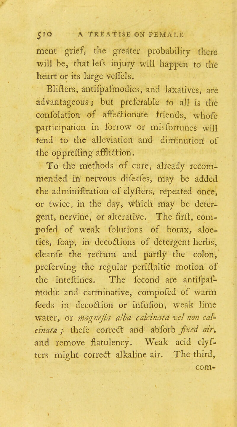 ment grief, the greater probability there will be, that lefs injury will happen to the heart or its large veflels. Blifters, antifpafmodics, and laxatives, are advantageous; but preferable to all is the confolation of afFedtionate friends, whofe ■participation in forrovv or misfortunes will tend to the alleviation and diminution of the opprefling affliftion. To the methods of cure, already recom- mended in nervous difeafes, may be added the adminiftration of clyfters, repeated once, or twice, in the day, which may be deter- gent, nervine, or alterative. The firft, eom- pofed of weak folutions of borax, aloe- tics, foap, in decodlions of detergent herbs, cleanfe the red:um and partly the colon, preferving the regular periftaltic motion of the inteftines. The fecond are antifpaf- modic and carminative, compofed of warm feeds in decodlion or infufion, weak lime water, or mag7jejia alba calcinata vel no?i cal- .cinata; thefe corred: and abforb fxed airy and remove flatulency. Weak acid clyf- ters might corred: alkaline air. The third, com-