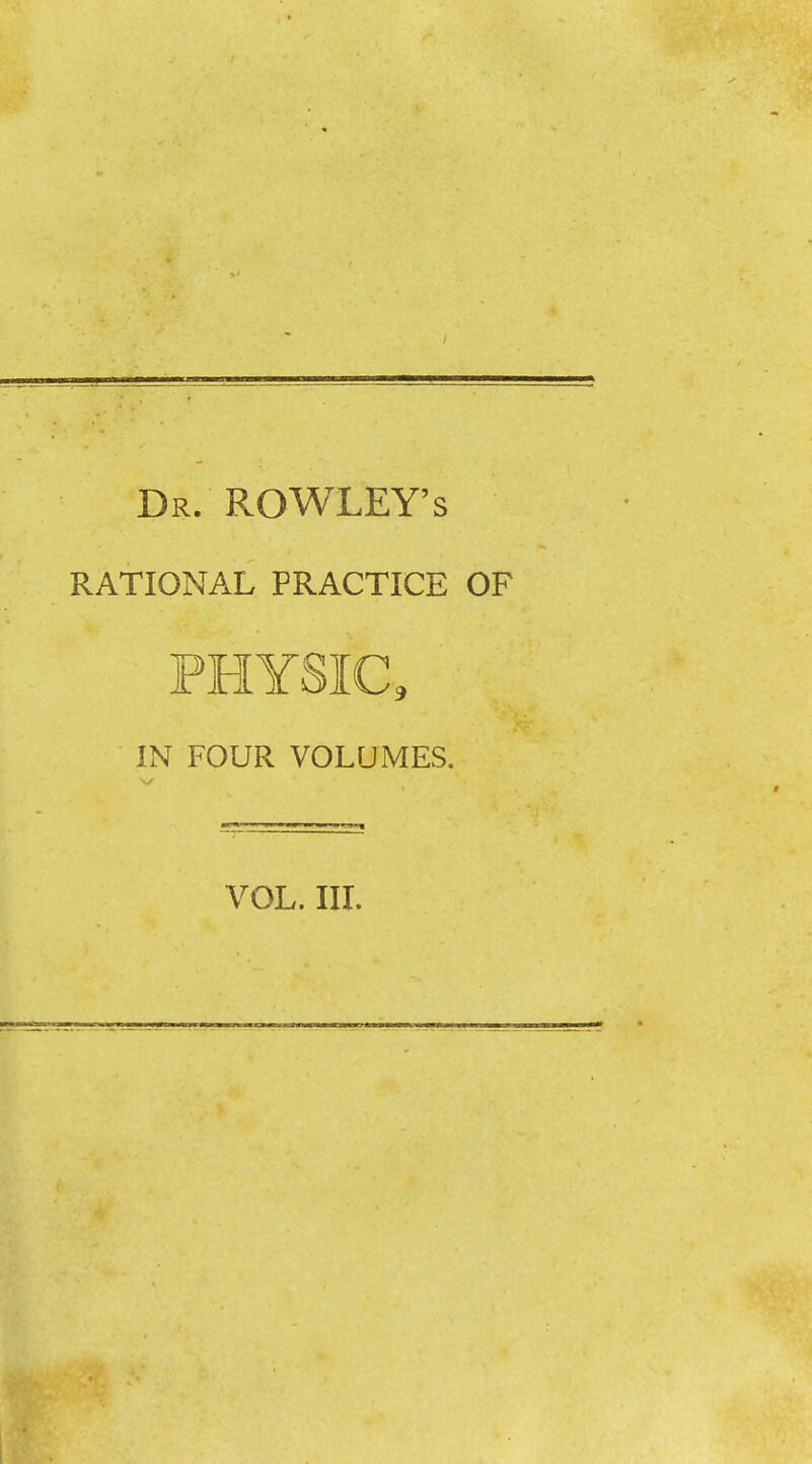 Dr. ROWLEY’S RATIONAL PRACTICE OF PHYSIC, IN FOUR VOLUMES.