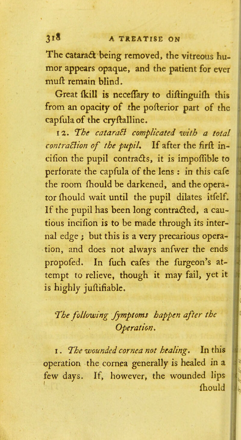 The cataradfe'being removed, the vitreous hu- mor appears opaque, and the patient for ever muft remain blind. Great (kill is necelTary to diftingulfh this from an opacity of the pofterior part of the ; capfulaof the cryftalline. 12. The cataraEl complicated with a total contraElion of the pupih If after the firft in- ‘ cifion the pupil contrails, it is impoflible to •* perforate the capfula of the lens ; in this cafe 'i the room fhould be darkened, and the opera- h tor fhould wait until the pupil dilates itfelf. |.) If the pupil has been long contracted, a cau- 4 tious incifion is to be made through its inter- ^ nal edge; but this is a very precarious opera- i-j tion, and does not always anfwer the ends propofed. In fuch cafes the furgeon’s at- tempt to relieve, though it may fail, yet it J is highly juftifiable. c The following fymptoms happen after the > Operation, I. The wounded cornea tiot healing. In this ij operation the cornea generally is healed in a few days. If, however, the wounded lips f ' fhould